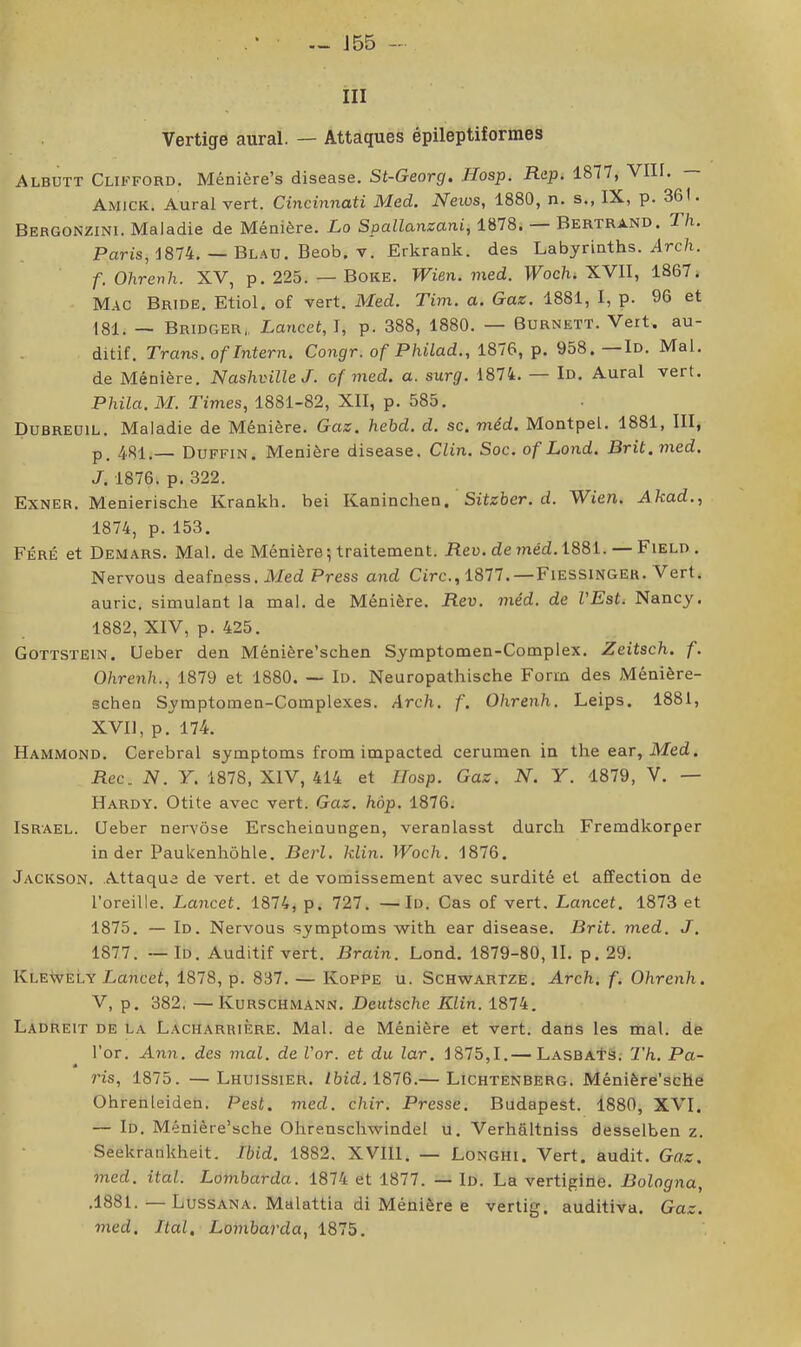 — J 55 - III Vertige aurai. — Attaques épileptiformes Albutt Clifford. Méniêre’s disease. St-Georg. Hosp. Rep. 1877, VIII. Amick. Aurai vert. Cincinnati Med. News, 1880, n. s., IX, p. 361. Bergonzini. Maladie de Ménière. Lo Spallanzani, 1878. Bertrand. Th. Paris, 1874. — Blau. Beob. v. Erkrank. des Labyrinths. Arc/i. f. Ohrenh. XV, p. 225. — Boke. Wien. med. Wochi XVII, 1867. Mac Bride. Etiol. of vert. Med. Tim. a. Gaz. 1881, I, p. 96 et 181. — Bridger,, Lancet, I, p. 388, 1880. — Burnett. Vert, au- ditif. Trans, ofintern. Congr. of Philad,, 1876, p. 958. Id. Mal. de Ménière. Nashville J. of med. a. surg. 1874. — Id. Aurai vert. Phila. M. Times, 1881-82, XII, p. 585. Dubreüil. Maladie de Ménière. Gaz. hebd, d. sc. méd. Montpel. 1881, III, p_ 4^51.— Duffin. Menière disease. Clin. Soc. of Lond. Brit.med. J. 1876. p. 322. Exner. Menierische Krankh. bei Kaninchen. Sitzber.d. Wien. Akad., 1874, p. 153. Féré et Demars. Mal. de Ménière ; traitement. Heo. de méd. 1881. — Field . Nervous deafness. ilded Press and Cire., 1811.—Fiessinger. Vert, auric. simulant la mal. de Ménière. Rev. méd. de VEst. Nancy. 1882, XIV, p. 425. Gottstein. Ueber den Ménière’schen Symptomen-Complex. Zeitsch. f. Ohrenh., 1879 et 1880. — Id. Neuropathische Forrn des Ménière- schen Symptomen-Complexes. Arch. f. Ohrenh. Leips. 1881, XVll, p. 174. Hammond. Cérébral symptoms from impacted cerumen in the ear, Med. Pec. N. Y. 1878, XIV, 414 et Hosp. Gaz. N. Y. 1879, V. — Hardy. Otite avec vert. Gaz. hàp. 1876. Israël. Ueber nervôse Erscheinungen, veranlasst durch Fremdkorper in der Paukenhôhle. Berl. klin. Woch. 1876. Jackson. Attaque de vert, et de vomissement avec surdité et affection de l’oreille. Lancet. 1874, p. 727. —Id. Cas of vert. Lancet. 1873 et 1875. — Id. Nervous symptoms with ear disease. Brit. med. J. 1877. — Id. Auditif vert. Brain. Lond. 1879-80, II. p. 29. Klewely Laricet, 1878, p. 837. — Koppe u. Schwartze. Arch. f. Ohrenh. V, p. 382. —Kurschmann. Deutsche Klin. 1874. Ladreit de la L.acharrière. Mal. de Ménière et vert, dans les mal. de l’or. Ann. des mal. de l’or, et du lar. 1875,1.— LasbaIs. 'Th. Pa- ris, 1875. —Lhuissier. Ibid. 1876.— Lichtenberg. Ménière’sche Ohrenleiden. Pest. med. chir. Presse. Budapest. 1880, XVI, — Id. Ménière’sche Ohrenschwindel u. Verhâltniss desselben z. Seekrankheit. Ibid. 1882. XVIIl, — Longhi. Vert, audit. Gaz. med. ital. Lombarda. 1874 et 1877. — Id. La vertigine. Bologna, .1881. — Lussana. Malattia di Ménière e vertig, auditiva. Gaz. med. Ital, Lombarda, 1875.