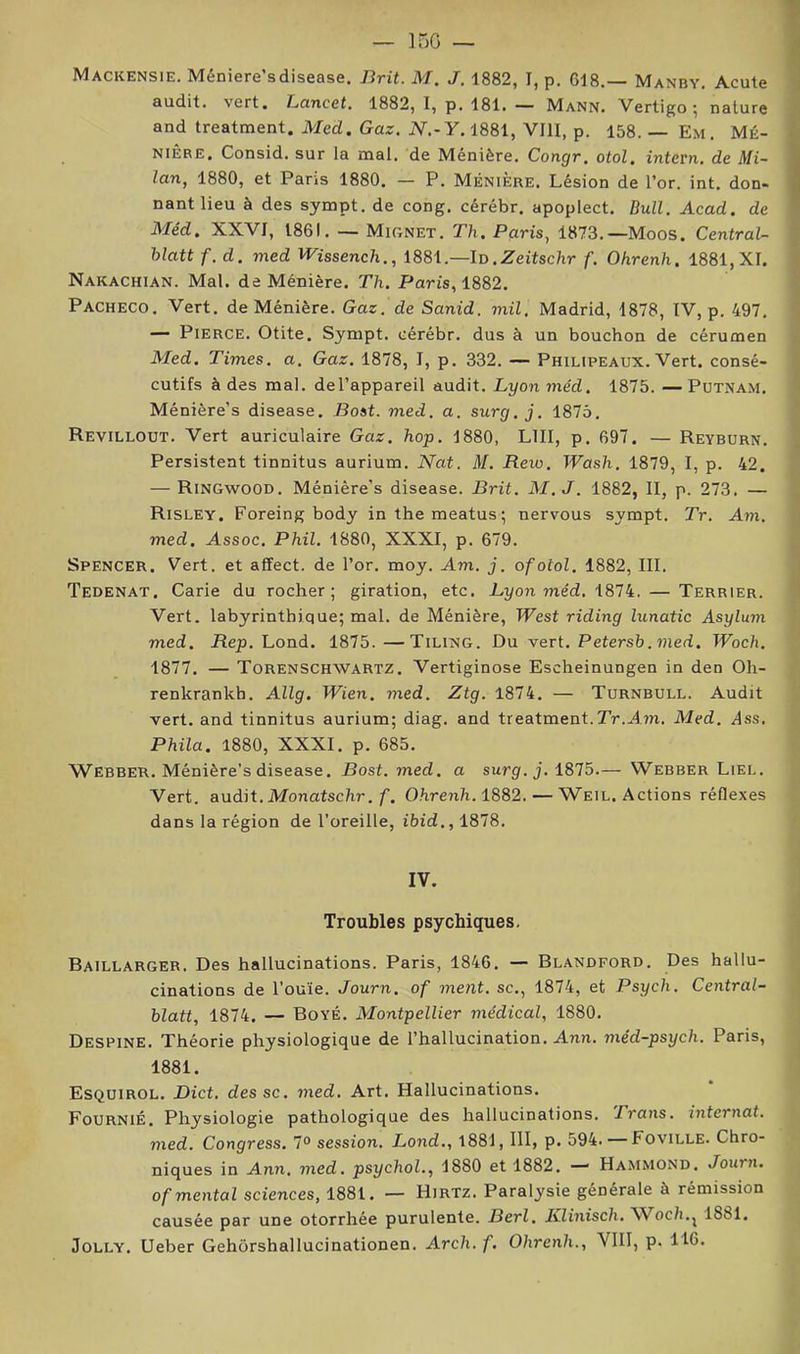 15G — Mackensie. Méniere’sdisease. Brit. M. J. 1882, I, p. 618.— Manby. Acute f audit, vert. Lancet. 1882, 1, p. 181. — Mann. Vertigo ; nature A and treatment. Med. Gaz. iV.-Y. 1881, VIII, p. 158. — Em. Mé- | NiÊRE. Consid. sur la mal. de Ménière. Congr. otol. intern. de Mi- | lan, 1880, et Paris 1880. — P. Ménière. Lésion de l’or. int. don- I nantlieu à des sympt. de cong. cérébr. apoplect. Bull. Acad, de 1 Méd. XXVI, 1861. — Mignet. Th. Paris, 1873.—Moos. Central- J blatt f. d. med Wissench., 1881.—Id.Zeitsc/ir f. Ohrenh. 1881,XI. ] Nakachian. Mal. de Ménière. Th. Paris, 1882. \ Pacheco. Vert, de Ménière. Gaz. de Sanid. mil. Madrid, 1878, IV, p. 497. ] — Pierce. Otite. Sympt. cérébr. dus à un bouchon de cérumen Med. Times, a. Gaz. 1878, I, p. 332. — Philipeaux. Vert, consé- * cutifs à des mal. del’appareil audit. Lyon méd. 1875. —Putnam. * Ménière’s disease. Bost. med. a. surg. j. 1876. Revillout. Vert auriculaire Gaz. hop. 1880, LUI, p. 697. — Reyburn. Persistent tinnitus aurium. Nat. M. Rew. TPash. 1879, I, p. 42. — Ringwood. Méniêre’s disease. Brit. M.J. 1882, II, p. 273. — Risley. Forcing body inthemeatus; nervous sympt. Tr. Am. med. Assoc. Phil. 1880, XXXI, p. 679. Spencer. Vert, et affect, de l’or. moy. Am. j. ofotol. 1882, III. Tedenat. Carie du rocher; giration, etc. Lyon méd. 1874. — Terrier. i Vert, labyrinthique; mal. de Ménière, West riding lunatic Asylum med. Rep. Lond. 1875. —Tiling. Du vert. Petersb.med. Woch. 1877. — Torenschwartz. Vertiginose Escheinungen in den Oh- renkrankh. Allg. Wien. med. Ztg. 1874. — Turnbull. Audit vert, and tinnitus aurium; diag. and treatment.Tr.AîJi. Med. dss. Phila. 1880, XXXI. p. 685. Webber. Ménière’s disease. Bost. med. a surg.j. 1875.— Webber Liel. Vert, audit. Monatsclir,/■. Ohrenh.1882. — Weil. Actions réflexes dans la région de l'oreille, ibid., 1878. IV. Troubles psychiques. Baillarger. Des hallucinations. Paris, 1846. — Blandford. Des hallu- cinations de l’ouïe. Journ. of ment, sc., 1874, et Psych. Central- blatt, 1874. — Boyé. Montpellier médical, 1880. Despine. Théorie physiologique de l’hallucination. Ann. méd-psych. Paris, 1881. Esquirol. Dict. des sc. med. Art. Hallucinations. Fournie. Physiologie pathologique des hallucinations. Trans. internat. med. Congress. 7® session. Lond., 1881, III, p. 594. — Foville. Chro- niques in Ann. med. psychol., 1880 et 1882. —' Hammond. Journ. of mental sciences, 1881. — Hirtz. Paralysie générale à rémission causée par une otorrhée purulente. Berl. Ivlinisch. ^Noch..^ 1881. JoLLY. Ueber Gehôrshallucinationen. Arch.f. Ohrenh., VIII, p. HO.