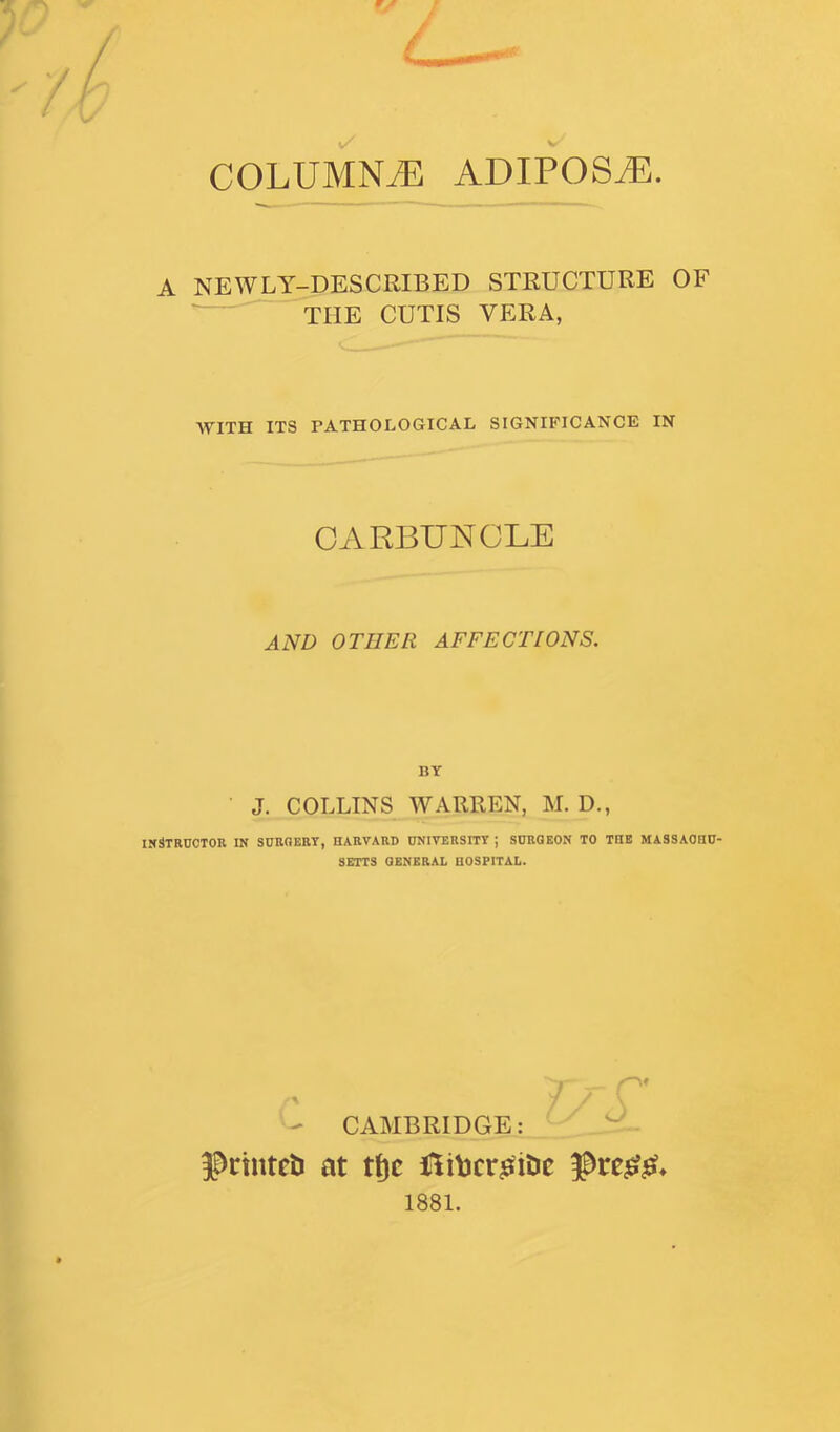 COLUMNiE ADIPOSiE. A NEWLY-DESCRIBED STRUCTURE OF ^ THE CUTIS VERA, AVITH ITS PATHOLOGrlCAL SIGNIFICANCE IN CARBUNCLE AND OTHER AFFECTIONS. BY J. COLLINS WARREN, M. D., INSTRUCTOR IN SURGERY, HARVARD UNIVERSITY ; SURGEON TO THE MASSAOHU- SBTTS GENERAL HOSPITAL. 7 P' - CAMBRIDGE: IPrtntctJ at tt)c Hitjcr^iDe 1881.