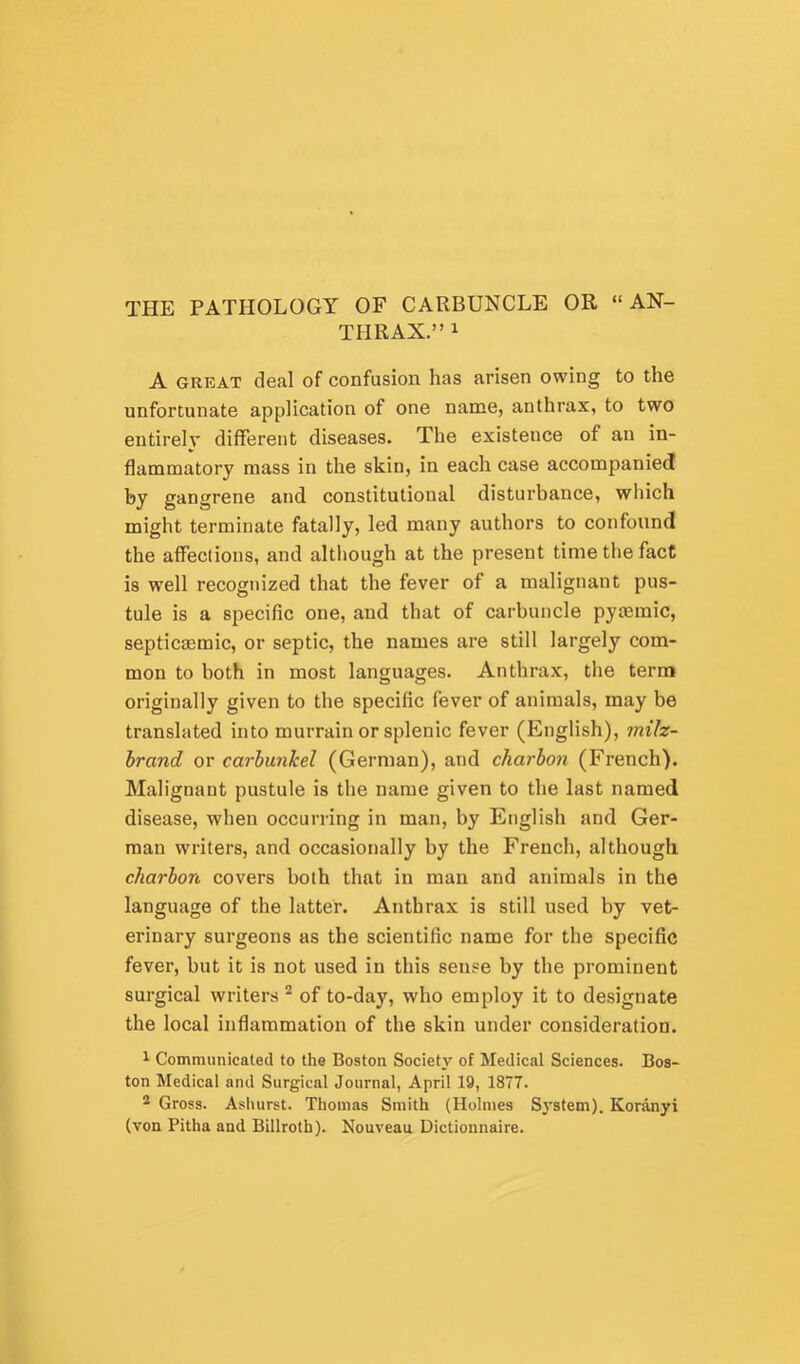 THE PATHOLOGY OF CARBUNCLE OR “AN- THRAX.” 1 A GREAT deal of confusion has arisen owing to the unfortunate application of one name, anthrax, to two entirely different diseases. The existence of an in- flammatory mass in the skin, in each case accompanied by gangrene and constitutional disturbance, which might terminate fatally, led many authors to confound the affections, and although at the present time the fact is well recognized that the fever of a malignant pus- tule is a specific one, and that of carbuncle pytemic, septicaemic, or septic, the names are still largely com- mon to both in most languages. Anthrax, the term originally given to the specific fever of animals, may be translated into murrain or splenic fever (English), milz- hrand or carbunkel (German), and charhon (French). Malignant pustule is the name given to the last named disease, when occurring in man, by English and Ger- man writers, and occasionally by the French, although charhon covers both that in man and animals in the language of the latter. Anthrax is still used by vet- erinary surgeons as the scientific name for the specific fever, but it is not used in this sense by the prominent surgical writers of to-day, who employ it to designate the local inflammation of the skin under consideration. 1 Communicaled to the Boston Society of Medical Sciences. Bos- ton Medical and Surgical Journal, April 19, 1877. 2 Gross. Asliurst. Thomas Smith (Holmes S3’stem). Koranyi (von Pitha and Billroth). Nouveau Dictionnaire.