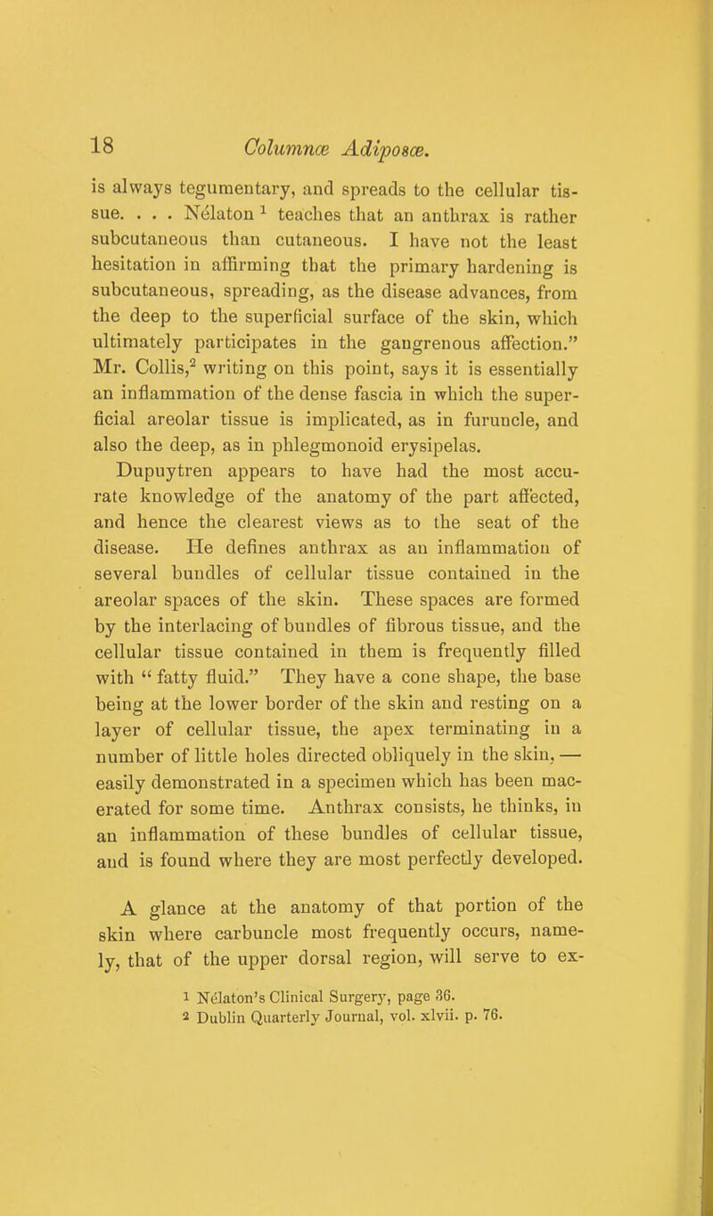 is always teguraentary, and spreads to the cellular tis- sue. . . . Nelaton ^ teaches that an anthrax is rather subcutaneous than cutaneous. I have not the least hesitation in affirming that the primary hardening is subcutaneous, spreading, as the disease advances, from the deep to the superficial surface of the skin, which ultimately participates in the gangrenous affection.” Mr. Collis,^ writing on this point, says it is essentially an inflammation of the dense fascia in which the super- ficial areolar tissue is imiilicated, as in furuncle, and also the deep, as in phlegmonoid erysipelas. Dupuytren appears to have had the most accu- rate knowledge of the anatomy of the part affected, and hence the clearest views as to the seat of the disease. He defines anthrax as an inflammation of several bundles of cellular tissue contained in the areolar spaces of the skin. These spaces are formed by the interlacing of bundles of fibrous tissue, and the cellular tissue contained in them is frequently filled with “ fatty fluid.” They have a cone shape, the base being at the lower border of the skin and resting on a layer of cellular tissue, the apex terminating in a number of little holes directed obliquely in the skin, — easily demonstrated in a specimen which has been mac- erated for some time. Anthrax consists, he thinks, in an inflammation of these bundles of cellular tissue, and is found where they are most perfectly developed. A glance at the anatomy of that portion of the skin where carbuncle most frequently occurs, name- ly, that of the upper dorsal region, will serve to ex- 1 N(51aton’s Clinical Surger}', page 36. 2 Dublin Quarterly Journal, vol. xlvii. p. 76.