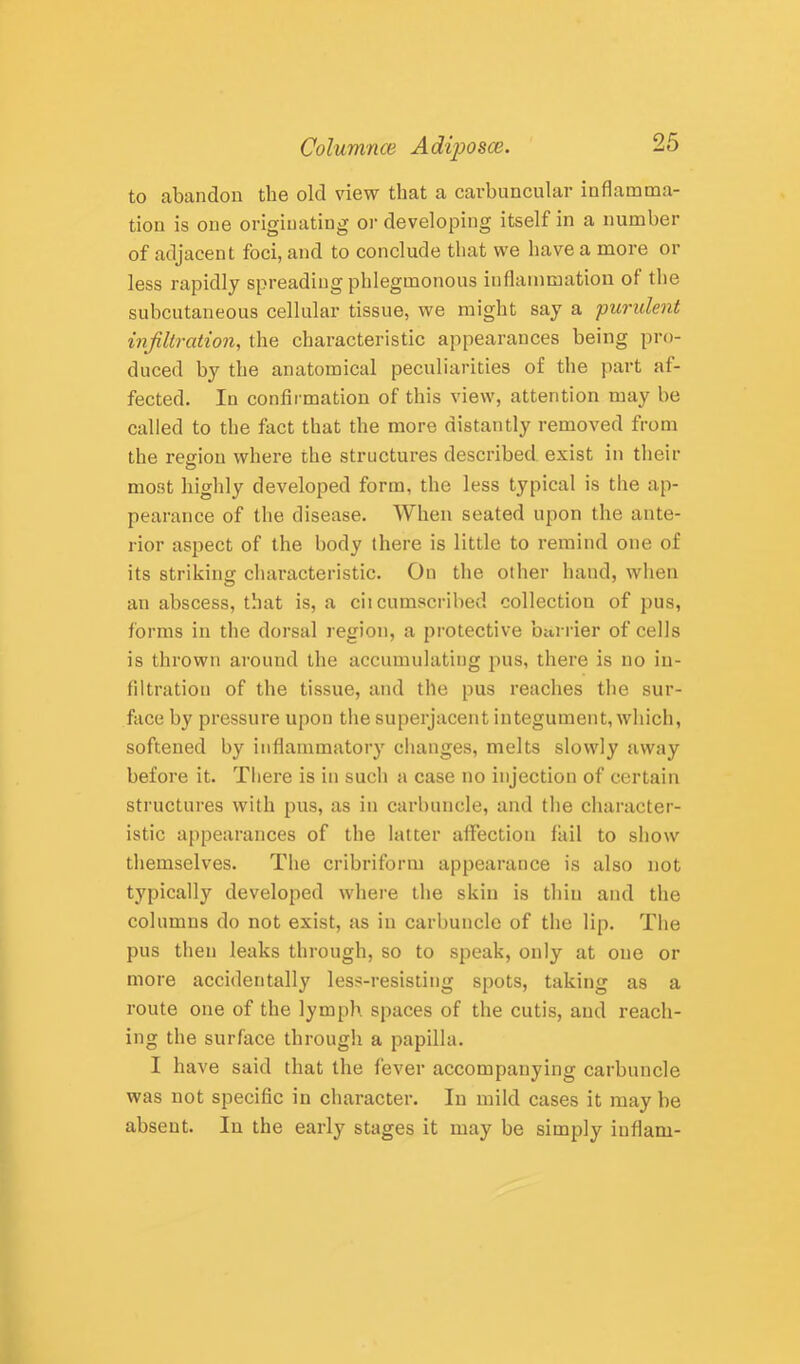 to abandon the old view that a cavbuncular inflamma- tion is one originating oi' developing itself in a number of adjacent foci, and to conclude that we have a more or less rapidly spreading phlegmonous inflammation of the subcutaneous cellular tissue, we might say a purulent infiltration, the characteristic appearances being pro- duced by the anatomical peculiarities of the part af- fected. In confirmation of this view, attention may be called to the fact that the more distantly removed from the region where the structures described exist in their most highly developed form, the less typical is the ap- pearance of the disease. When seated upon the ante- rior aspect of the body there is little to remind one of its striking characteristic. On the other hand, when an abscess, that is, a cii cumscribed collection of pus, forms in the dorsal region, a protective barrier of cells is thrown around the accumulating jius, there is no in- filtration of the tissue, and the pus reaches the sur- face by pressure upon the superjacent integument, which, softened by inflammatory changes, melts slowly away before it. There is in such a case no injection of certain structures with pus, as in carbuncle, and the character- istic appearances of the latter affection fail to show themselves. The cribriform appearatice is also not typically developed where the skin is thin and tlie columns do not exist, as in carbuncle of the lip. The pus then leaks through, so to speak, only at one or more accidentally less-resisting spots, taking as a route one of the lymph, spaces of the cutis, and reach- ing the surface through a papilla. I have said that the fever accompanying carbuncle was not specific in character. In mild cases it may be absent. In the early stages it may be simply iuflam-