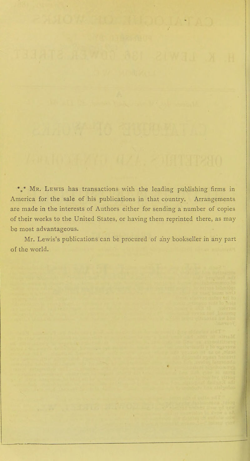 •** Mr. Lewis has transactions with the leading publishing firms in America for the sale of his publications in that country. Arrangements are made in the interests of Authors either for sending a number of copies of their works to the United States, or having them reprinted there, as may be most advantageous. Mr. Lewis’s publications can be procured of any bookseller in any part of the world.