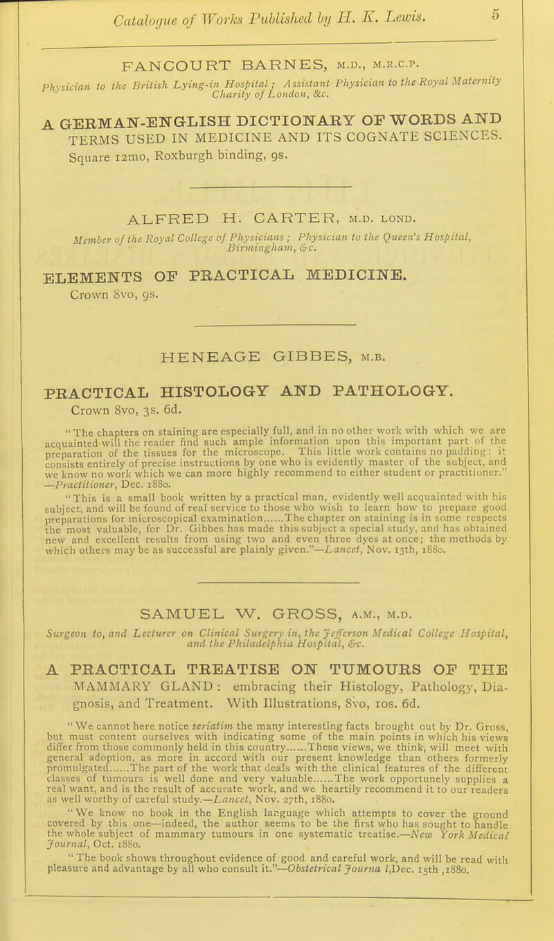 FANCOURT BARNES, m.d., m.r.c.p. Physician to the British Lying-in Hospital; Assistant Physician to the Royal iMatcrmty Charity of London, &c. A GERMAN-ENGLISH DICTIONARY OF WORDS AND TERMS USED IN MEDICINE AND ITS COGNATE SCIENCES. Square i2mo, Roxburgh binding, gs. ALFRED H. CARTER, m.d. lond. Member of the Royal College of Physicians; Physician to the Queen's Hospital, Birmingham, &c. ELEMENTS OF PRACTICAL MEDICINE. Crown Svo, gs. HENEAGE GIBBES, m.b. PRACTICAL HISTOLOGY AND PATHOLOGY. Crown Svo, 3s. 6d. “The chapters on staining are especially full, anti in no other work with which we are acquainted will the reader find such ample information upon this important part of the preparation of the tissues for the microscope. This little work contains no padding; it consists entirely of precise instructions by one who is evidently master of the subject, and we know no work which we can more highly recommend to either student or practitioner.” —Practitioner, Dec. 1880. “ This is a small book written by a practical man, evidently well acquainted with his subject, and will be found of real service to those who wish to learn how to prepare good preparations for microscopical examination The chapter on staining is in some respects the most valuable, for Dr. Gibbes has made this subject a special study, and has obtained new and excellent results from using two and even three dyes at once; the methods by which others may be as successful are plainly given.”—Lancet, Nov. 13th, i88o. SAMUEL W. GROSS, a.m., m.d. Surgeon to, and Lecturer on Clinical Surgery in, the Jefferson Medical College Hospital, and the Philadelphia Hospital, &c. A PRACTICAL TREATISE ON TUMOURS OP THE MAMMARY GLAND : embracing their Histology, Pathology, Dia- gnosis, and Treatment. With Illustrations, Svo, los. 6d. “We cannot here notice seriatim the many interesting facts brought out by Dr. Gross, but must content ourselves with indicating some of the main points in which his views differ from those commonly held in this country These views, we think, will meet with general adoption, as more in accord with our present knowledge than others formerly promulgated The part of the work that deals with the clinical features of the different classes of tumours is well done and very valuable The work opportunely supplies a real want, and is the result of accurate work, and we heartily recommend it to our readers as well worthy of careful study.—Lancet, Nov. 27th, 1880. “We know no book in the English la.tguage which attempts to cover the ground covered by this one—indeed, the author seems to be the first who has sought to handle the whole subject of mammary tumours in one systematic treatise.—New York Medical Journal, Oct. 1880. “ The book shows throughout evidence of good and careful work, and will be read with pleasure and advantage by all who consult it.”—Obstetrical Journa i,Dec. 15th ,i88o.