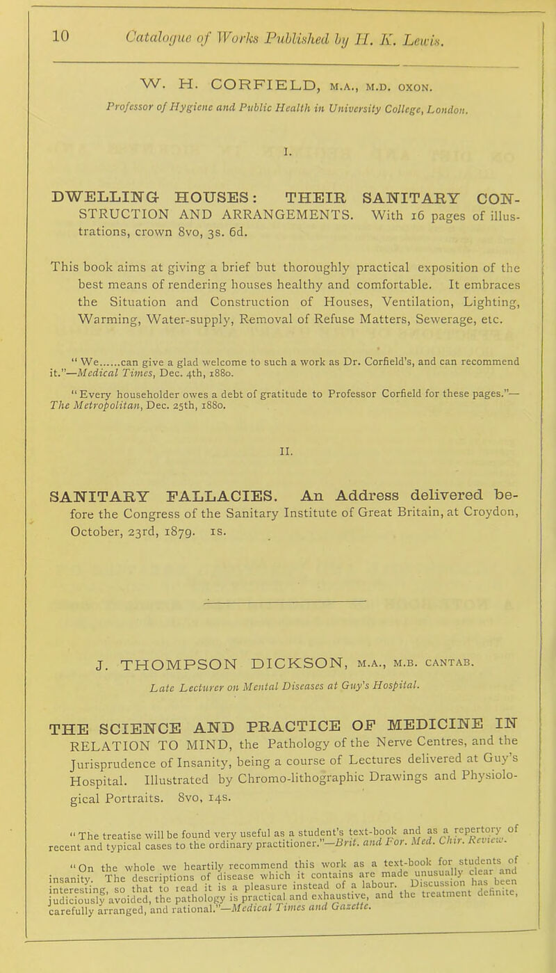 W. H. CORFIELD, m.a., m.d. oxon. Professor of Hygiene and Public Health in University College, London. I. DWELLING HOUSES: THEIR SANITARY CON- STRUCTION AND ARRANGEMENTS. With i6 pages of illus- trations, crown 8vo, 3s. 6d. This book aims at giving a brief but thoroughly practical exposition of the best means of rendering houses healthy and comfortable. It embraces the Situation and Construction of Houses, Ventilation, Lighting, Warming, Water-supply, Removal of Refuse Matters, Sewerage, etc. “ We can give a glad welcome to such a work as Dr. Corfield's, and can recommend it.”—Medical Times, Dec. 4th, 1880. “ Every householder owes a debt of gratitude to Professor Corfield for these pages.”— The Metropolitan, Dec. 25th, 1880. II. SANITARY FALLACIES. An Address delivered be- fore the Congress of the Sanitary Institute of Great Britain, at Croydon, October, 23rd, 1879. is. J. THOMPSON DICKSON, m.a., m.b. cantab. Late Lecturer on Mental Diseases at Guy’s Hospital. THE SCIENCE AND PRACTICE OF MEDICINE IN RELATION TO MIND, tbe Pathology of the Nerve Centres, and the Jurisprudence of Insanity, being a course of Lectures delivered at Guy s Hospital. Illustrated by Chromo-lithographic Drawings and Physiolo- gical Portraits. 8vo, 14s. “The treatise will be found very useful as a student’s “J recent and typical cases to the ordinary practitioner. —Bnf. and For. Med. Chti. Revu. . “On the whole we heartily recommend this work as a text-book for students of insanity The descriptions of disease which it contains are made unusually dear and interesLg, so that to lead it is a pleasure instead judiciously avoided, the pathology is practical and exhaustive, and the treatment dctmite, carefully arranged, and rational.—Medical Times and Gazette,