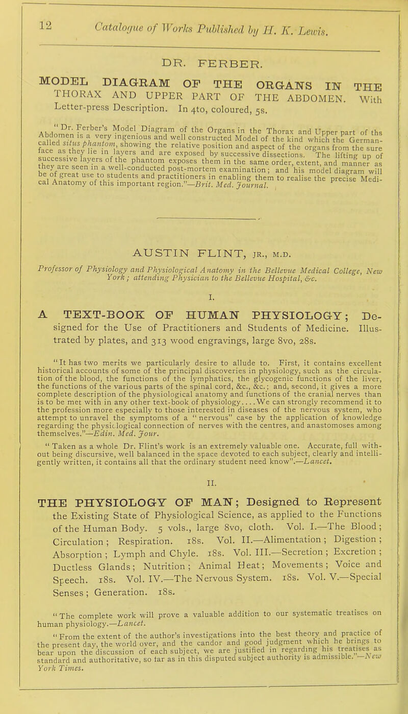 DR. FERBER. MODEL DIAGRAM OP THE ORGANS IN THE THORAX AND UPPER PART OF THE ABDOMEN. With Letter-press Description. In 4to, coloured, 5s. Dr. Ferbers Model Diagram of the Organs in the Thorax and Unner part of ths Abdomen is a very ingenious and well constructed Model of the kind which the German- called situs phantom, showing the relative position and aspect of the organs from the sure ace as they he in layers and are exposed by successive dissections. The lifting up of thev exposes them in the same order, extent, and maLc? as f his model diagram will rnl A ^ practitioners in enabling them to realise the precise Medi- cal Anatomy of this important region. —Brit. Med. Journal. AUSTIN FLINT, jr., m.d. Professor of Physiology and Physiological Anatomy in the Bellevue Medical College, New York; attending Physician to the Bellevue Hospital, &c. I. A TEXT-BOOK OP HUMAN PHYSIOLOGY; De- signed for the Use of Practitioners and Students of Medicine. Illus- trated by plates, and 313 wood engravings, large 8vo, 28s. “ It has two merits we particularly desire to allude to. First, it contains excellent historical accounts of some of the principal discoveries in physiology, such as the circula- tion of the blood, the functions of the lymphatics, the glycogenic functions of the liver, the functions of the various parts of the spinal cord, &c., &c.; and, second, it gives a more complete description of the physiological anatomy and functions of the cranial nerves than is to be met with in any other text-book of physiology We can strongly recommend it to the profession more especially to those interested in diseases of the nervous system, who attempt to unravel the symptoms of a “ nervous” case by the application of knowledge regarding the physiological connection of nerves with the centres, and anastomoses among themselves.”—Edin. Med. Jour. “ Taken as a whole Dr. Flint’s work is an extremely valuable one. Accurate, full with- out being discursive, well balanced in the space devoted to each subject, clearly and intelli- gently written, it contains all that the ordinary student need know”.—Lancet. II. THE PHYSIOLOGY OP MAN; Designed to Represent the Existing State of Physiological Science, as applied to the P'unctions of the Human Body. 5 vols., large 8vo, cloth. Vol. I.—The Blood; Circulation ; Respiration. i8s. Vol. II.—Alimentation ; Digestion ; Absorption ; Lymph and Chyle. i8s. Vol. HI. Secretion ; Excretion ; Ductless Glands; Nutrition; Animal Heat; Movements; Voice and Speech. i8s. Vol. IV.—The Nervous System. iSs. Vol. V.—Special Senses; Generation. i8s. “ The complete work will prove a x'aluable addition to our systematic treatises on human physiology.—Lancet.  From the extent of the author’s investigations into the best theory and practice of day, the world over, and the candor and good judgment which he brings to the discussion of each subject, we are justified in regarding his treatises as id authoritative, so tar as in this disputed subject authority is admissible. Ariv York Times. the presen bear upon standard a