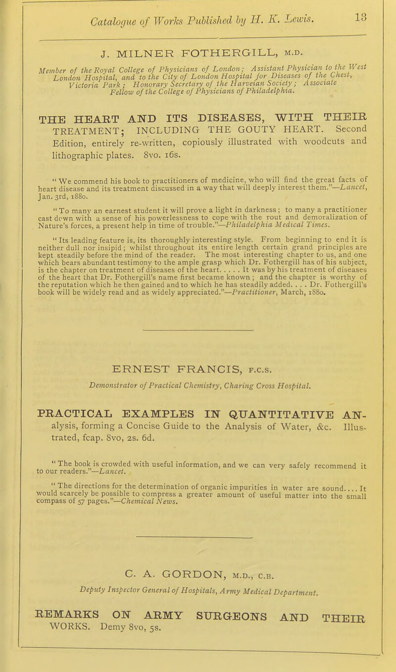 J. MILNER FOTHERGILL, m.d. Member of the Royal College of Physicians of London; Assistant Physician to the West London Hospital, and to the City of London Hospital for Diseases of the Chest, Victoria Park; Honorary Secretary of the Harveian Society; Associate Fellow of the College of Physicians of Philadelphia. THE HEART AHD ITS DISEASES, WITH THEIR TREATMENT; INCLUDING THE GOUTY HEART. Second Edition, entirely re-written, copiously illustrated with woodcuts and lithographic plates. 8vo. i6s. “ We commend his book to practitioners of medicine, who will find the great facts of heart disease and its treatment discussed in a way that will deeply interest thorn.—Lancet, Jan. 3rd, 1880. “ To many an earnest student it will prove a light in darkness ; to many a practitioner cast down with a sense of his powerlessness to cope with the rout and dernoralization of Nature’s forces, a present help in time of trouble.”—Philadelphia Medical 2 inies. “ Its leading feature is, its thoroughly interesting style. From beginning to end it is neither dull nor insipid ; whilst throughout its entire length certain grand principles are kept steadily before the mind of the reader. The most interesting chapter to us, and one which bears abundant testimony to the ample grasp which Dr. Fothergill has of his subject, is the chapter on treatment of diseases of the heart U was by his treatment of diseases of the heart that Dr. Fothergill's name first became known ; and the chapter is worthy of the reputation which he then gained and to which he has steadily added. . . . Dr. Fothergill's book will be widely read and as widely appreciated.”—Practitioner, March, 1S80. ERNEST FRANCIS, f.c.s. Demonstrator of Practical Chemistry, Charing Cross Hospital. PRACTICAL EXAMPLES IH QUANTITATIVE AN- alysis, forming a Concise Guide to the Analysis of Water, &c. Illus- trated, fcap. 8vo, 2S. 6d. “ The book is crowded with useful information, and we can very safely recommend it to our readers.”—Lancet. “ The directions for the determination of organic impurities in water are sound. It would scarcely be possible to compress a greater amount of useful matter into the small compass of 57 pages.”—Chemical News. C. A. GORDON, M.D., c.B. Deputy Inspector General of Hospitals, Army Medical Department. REMARKS ON ARMY SURGEONS AND THEIR WORKS. Demy 8vo, 5s.