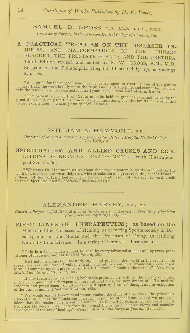 SAMUEL D. GROSS, m.d., ll.d., d.c.l., oxon. Professor of Surgery in the Jefferson Medical College of Philadelphia. A PRACTICAL TREATISE ON THE DISEASES IN- JURIES, AND MALFORMATIONS OF THE URINARY BLADDER, THE PROSTATE GLAND; AND THE URETHRA. Third Edition, revised and edited by S. W. GROSS, A.M., M.D. Surgeon to the Philadelphia Hospital, Illustrated by lyo engravings, 8vo, i8s. As a guide for the surgeon who may be called upon to treat diseases of the eenito^ urinary tract, the work is fully up to the requirements of the time, and cannot fail to main- tain the rank which it has earned for itself years ago.—New York Medical Record. “ The present work of Prof. Gross must be held in great esteem and value by the practitioner, not only for the richness of its compilations, but also for its many other and varied excellencies.”—Amer. Jour, of Med. Sciences. WILLIAM A. HAMMOND, m.d. Professor of Mental and Nervous Diseases in the Bellevue Hospital Medical Colle're New York, &c. SPIRITUALISM AND ALLIED CAUSES AND CON- DITIONS OF NERVOUS DERANGEMENT. With Illustrations, post 8vo, 8s. 6d. “Whatever Dr. Hammond writes about the nervous system is gladly accepted as the work of a master; and we anticipate a wide circulation and great resulting benefit from the diffusion of this work, marked as it is by the candid admission of whatever is worth credit in the subject discussed.”—Medical Times and Gazette. ALEXANDER HARVEY, m.a., m.d. Emeritus Professor of Materia Medica in the University of Aberdeen; Consulting Physician to the A berdeen Royal Infirmary, &c. FIRST LINES OF THERAPEUTICS; as based on the Modes and the Processes of Healing, as occurring Spontaneously in Dis- ease ; and on the Modes and the Processes of Dying, as resulting Naturally from Disease. In a series of Lectures. Post 8vo, 5s. “ This is a book which should be read by every advanced student and by every prac- titioner of medicine.”—Ohio Medical Record, 1880 “He treats his subjects in masterly style, and gives to the world as the result of his researches vast volumes of valuable truth and information in a wonderfully condensed form, all summed up, and presented in this little work of modest dimensions.”—Afeu/ York Medical and Surgical Journal, 1880. “ If only it can get a fair hearing before the profession, it will be the means of aiding in the development of a therapeutics more rational than we now dream of. To inedical students and practitioners of all sorts it will open up lines of thought and investigation of the utmost moment.”—Detroit Lancet, 1880. “We would earnestly commend to our readers the study of this work, the principles advocated in it lie at the foundation of a rational practice of medicine... ...and we are con- fident that the readers of this volume will feel, as the writer does, a debt of gratitude to Professor Harvey, and will date from its perusal the origjn of clearer views and sounder conceptions of the art of healing.”—Canada Medical and Surgical Journal, Sept. 1079.