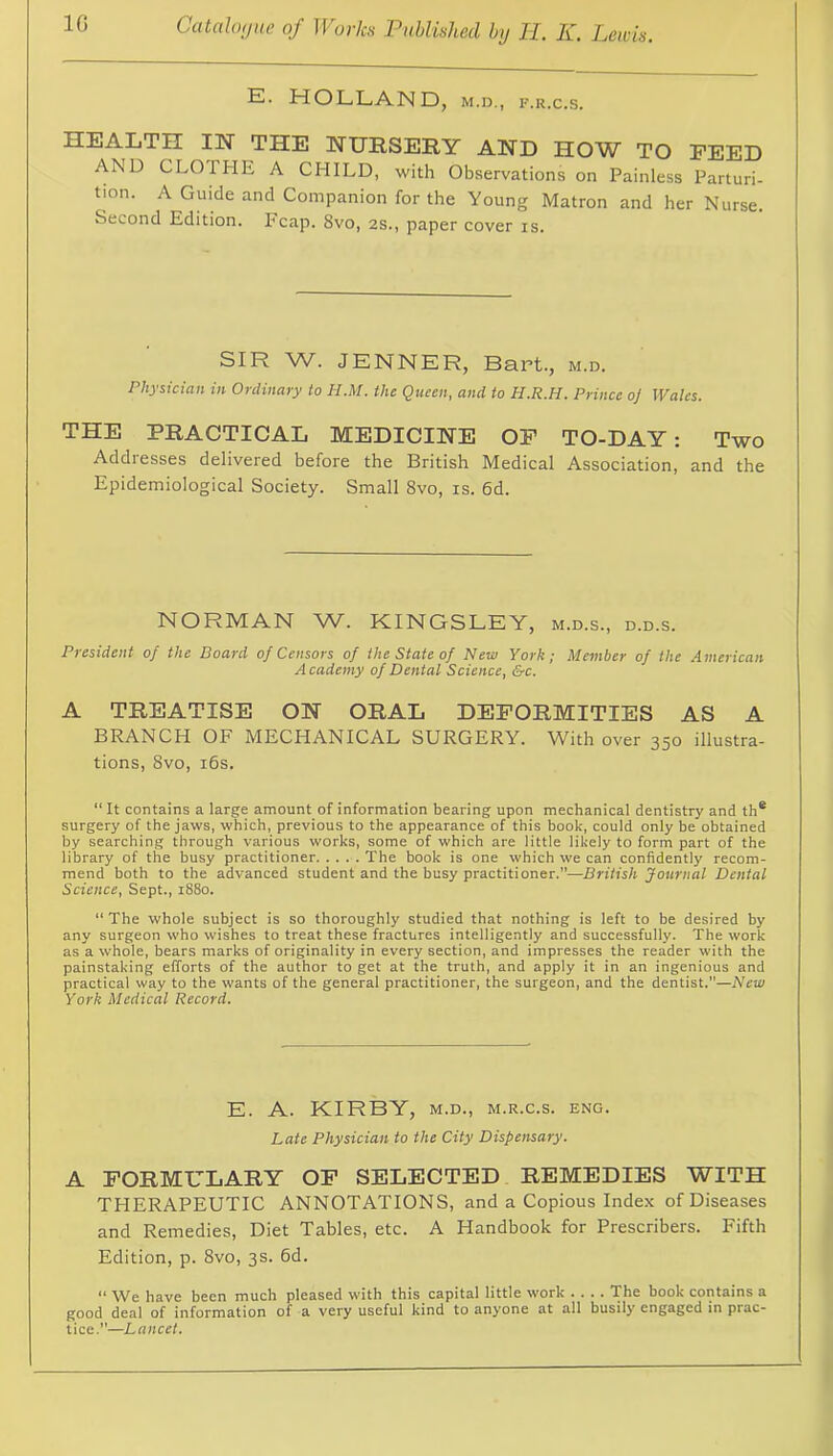 HOLLAND, M.D., F.R.c.s. HEALTH IH THE HURSEIIY AND HOW TO FEED AND CLOTHE A CHILD, with Observations on Painless Parturi- tion. A Guide and Companion for the Young Matron and her Nurse. Second Edition. Fcap. 8vo, 2S., paper cover is. SIR W. JENNER, Bart., m.d. Physician in Ordinary to H.M. the Queen, and to H.R.H. Prince o] Wales. THE PRACTICAL MEDICINE OF TO-DAY: Two Addiesses delivered before the British Medical Association, and the Epidemiological Society. Small 8vo, is. 6d. NORMAN W. KINGSLEY, m.d.s., d.d.s. President of the Board of Censors of the State of New York; Member of the American Academy of Dental Science, &c. A TREATISE ON ORAL DEFORMITIES AS A BRANCH OF MECHANICAL SURGERY. With over 350 illustra- tions, 8vo, i6s. “ It contains a large amount of information bearing upon mechanical dentistry and th* surgery of the jaws, which, previous to the appearance of this book, could only be obtained by searching through various works, some of which are little likely to form part of the library of the busy practitioner The book is one which we can confidently recom- mend both to the advanced student and the busy practitioner.”—British Journal Dental Science, Sept., 1880. “The whole subject is so thoroughly studied that nothing is left to be desired by any surgeon who wishes to treat these fractures intelligently and successfully. The work as a whole, bears marks of originality in every section, and impresses the reader with the painstaking efforts of the author to get at the truth, and apply it in an ingenious and practical way to the wants of the general practitioner, the surgeon, and the dentist.—New York Medical Record. E. A. KIRBY, M.D., M.R.c.s. eng. Late Physician to the City Dispensary. A FORMULARY OF SELECTED REMEDIES WITH THERAPEUTIC ANNOTATIONS, and a Copious Index of Diseases and Remedies, Diet Tables, etc. A Handbook for Prescribers. Fifth Edition, p. 8vo, 3s. 6d. “ We have been much pleased with this capital little work .... The book contains a good deal of information of a very useful kind to anyone at all busily engaged in prac- tice.”—Lancet.