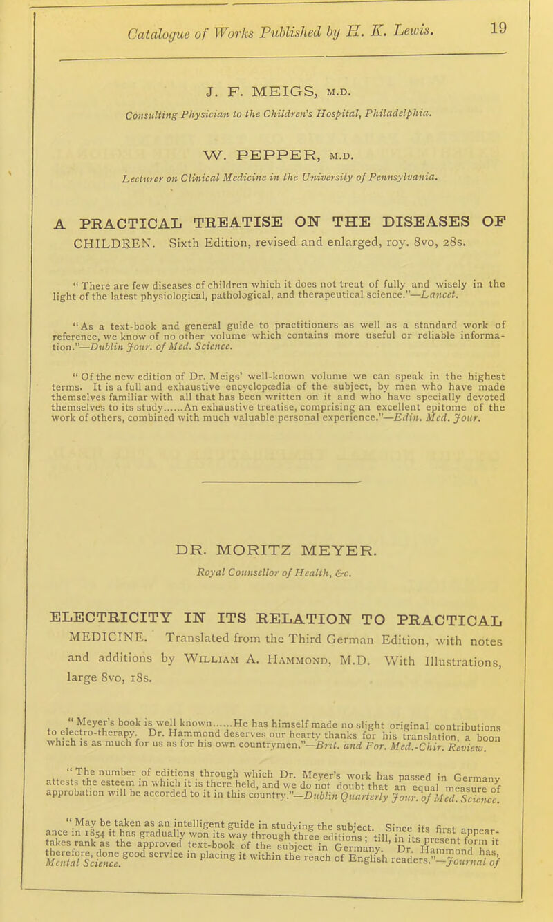 J. F. MEIGS, M.D. Consulting Physician to the Children's Hospital, Philadelphia. W. PEPPER, M.D. Lecturer on Clinical Medicine in the University of Pennsylvania. A PRACTICAL TREATISE OE THE DISEASES OP CHILDREN. Sixth Edition, revised and enlarged, roy. 8vo, 28s.  There are few diseases of children which it does not treat of fully and wisely in the light of the latest physiological, pathological, and therapeutical science.—Lancet. “As a text-book and general guide to practitioners as well as a standard work of reference, we know of no other volume which contains more useful or reliable informa- tion.—Dublin Jour, of Med. Science. “ Of the new edition of Dr. Meigs’ xvell-known volume we can speak in the highest terms. It is a full and exhaustive encyclopcedia of the subject, by men who have made themselves familiar with all that has been written on it and who have specially devoted themselves to its study An exhaustive treatise, comprising an excellent epitome of the work of others, combined with much valuable personal experience.—Edin. Med. Jour. DR. MORITZ MEYER. Royal Counsellor of Health, &c. ELECTRICITY IN ITS RELATION TO PRACTICAL MEDICINE. Translated from the Third German Edition, with notes and additions by William A. Hammond, M.D. With Illustrations, large 8vo, i8s.  Meyer s book is well known......He has himself made no slight original contributions to electro-therapy. Dr. Hammond deserves our heartv thanks for his translation a boon which IS as much for us as for his own countrymen.—Bn'f. and For. Med.-Chir. Review. “f”her of editions through which Dr. Meyer’s work has passed in Germanv attests the esteern in which It IS there held, and we do not doubt that an equal measure o^ approbation will be accorded to it in this country.’’-D«Wi» Quarterly Jour.ofMed. Scllcc. May be taken as an intelligent guide in studying the subiect Since itQ fieef ance in 1854 it has gradually won its wav through three eHitlnno ■ V:ii • appear- takes rank'^s the a^iproved^ text-booHf thrstb ect in S Engl4 readers.”-yo,li'f^