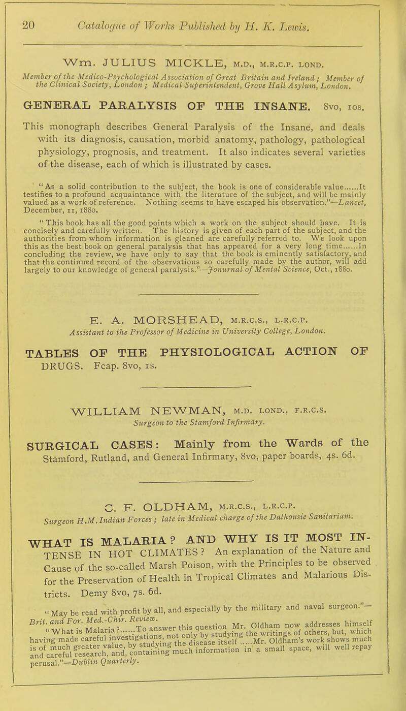 Wm. JULIUS MICKLE, m.d., m.r.c.p. lond. Member of the Medico-Psychological Association of Great Britain and Ireland; Member of the Clinical Society, London ; Medical Superintendent, Grove Hall Asylum, London. GENERAL PARALYSIS OF THE INSANE. 8vo, los. This monograph describes General Paralysis of the Insane, and deals with its diagnosis, causation, morbid anatomy, pathology, pathological physiology, prognosis, and treatment. It also indicates several varieties of the disease, each of which is illustrated by cases. “As a solid contribution to the subject, the book is one of considerable value It testifies to a profound acquaintance with the literature of the subject, and will be mainly valued as a work of reference. Nothing seems to have escaped his observation.”—Lancet, December, ii, 1880. “ This book has all the good points which a work on the subject should have. It is concisely and carefully written. The history is given of each part of the subject, and the authorities from whom information is gleaned are carefully referred to. We look upon this as the best book on general paralysis that has appeared for a very long time In concluding the review, we have only to say that the book is eminently satisfactory, and that the continued record of the observations so carefully made by the author, will add largely to our knowledge of general paralysis.—Jonurnal of Mental Science, Oct., i88o. E. A. MORSHEAD, m.r.c.s., l.r.c.p. Assistant to the Professor of Medicine in University College, London. TABLES OF THE PHYSIOLOGICAL ACTION OF DRUGS. Fcap. 8vo, is. WILLIAM NEWMAN, m.d. lond., f.r.c.s. Surgeon to the Stamford Infirmary. SURGICAL CASES: Mainly from the Wards of the Stamford, Rutland, and General Infirmary, 8vo, paper boards, 4s. 6d. C. F. OLDHAM, m.r.c.s., l.r.c.p. Surgeon H.M. Indian Forces ; late in Medical charge of the Dalhousie Sanitariam. WHAT IS MALARIA ? AND WHY IS IT MOST IN- TENSE IN HOT CLIMATES? An explanation of the Nature and Cause of the so-called Marsh Poison, with the Principles to be observed for the Preservation of Health in Tropical Climates and Malarious Dis- tricts. Demy 8vo, ys. 6d. •• May be read with profit by all, and especially by the military and naval surgeon.”- BnLan4For.Med.-C/iir. Mr. Oldham now addresses himself havi;^-1eca^efu^invesU^^^^^^^^^ perusal.’*—Dubliu Quciftcyly*