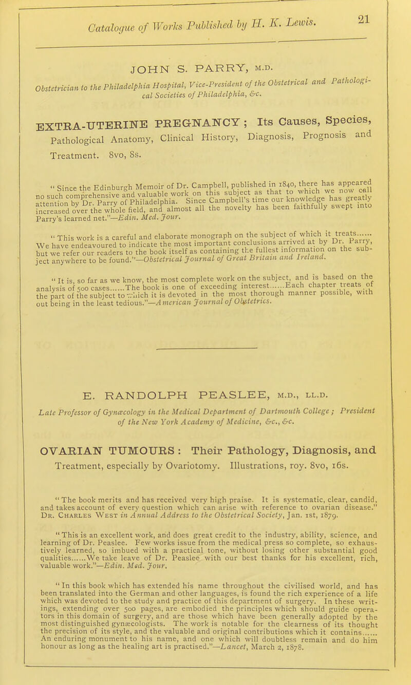 JOHN S. PARRY, m.d. Obstetrician to the Philadelphia Hospital, Vice-President of the Obstetrical and Pathologi- cal Societies of Philadelphia, &c. EXTRA-UTERIISrE PREGNANCY ; Its Causes, Species, Pathological Anatomy, Clinical History, Diagnosis, Prognosis and Treatment. 8vo, 8s.  Since the Edinburgh Memoir of Dr. Campbell, published in 1840, there has appeared ^°temtnb7l5fla;r7oTp^'had:Sw fn”d ove^rte all the n^^ovelty has been faithfully swept mto Parry’s learned net.”—Edin. Med. Jour. ■' This work is a careful and elaborate monograph on the pbject of 'Y'’'='?jt treats .. . We have endeavoured to indicate the most important but we refer our readers to the book itself as containing the fu lest information on the sub ject anywhere to be iomd.—Obstetrical Journal of Great Britain and Iieland. “ It is, so far as we know, the most complete work on the subject, and is based on the analysis of 500 cases The book is one of exceeding interest......Each chapter treats of the ^rt of the subject to T.-liich it is devoted in the most thorough manner possible, with out being in the least tedious.”—American Journal of Obstetrics. E. RANDOLPH PEASLEE, m.d., ll.d. Late Professor of Gynceeology in the Medical Department of Dartmouth College ; President of the New York Academy of Medicine, &c., &c. OVARIAN TUMOURS : Theii’ Pathology, Diagnosis, and Treatment, especially by Ovariotomy. Illustrations, roy. 8vo, i6s. “ The book merits and has received very high praise. It is systematic, clear, candid, and takes account of every question which can arise with reference to ovarian disease.” Dr. Charles West in Annual Address to the Obstetrical Society, Jan. ist, 1879. “ This is an excellent work, and does great credit to the industry, ability, science, and learning of Dr. Peaslee. Few works issue from the medical press so complete, so exhaus- tively learned, so imbued with a practical tone, without losing other substantial good qualities We take leave of Dr. Peaslee with our best thanks for his excellent, rich, valuable work.”—Edin. Med. Jour. “ In this book which has extended his name throughout the civilised world, and has been translated into the German and other languages, is found the rich experience of a life which was devoted to the study and practice of this department of surgery. In these writ- ings, extending over 500 pages, are embodied the principles which should guide opera- tors in this domain of surgery, and are those which have been generally adopted by the most distinguished gyntecologists. The work is notable for the elearness of its thought the precision of its style, and the valuable and original contributions which it contains An enduring monument to his name, and one which will doubtless remain and do him honour as long as the healing art is practised.”—Lancet, March 2, 1878.