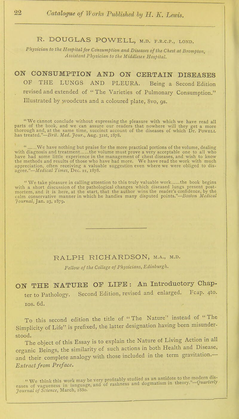 R. DOUGLAS POWELL, m.d. f.r.c.p., lond. Physician to the Hospital for Consumption and Diseases of the Chest at Brompton, Assistant Physician to the Middlesex Hospital. OW CONSUMPTION AND ON CERTAIN DISEASES OF THE LUNGS AND PLEURA. Being a Second Edition revised and extended of “ The Varieties of Pulmonary Consumption.” Illustrated by jvoodcuts and a coloured plate, 8vo, gs. “We cannot conclude without expressing the pleasure with which we have read all parts of the book, and we can assure our readers that nowhere will they get a more thorough and, at the same time, succinct account of the diseases of which Dr. Powell has treated.”—Brit. Med. Jour., Aug. 31st, 1878. “ We have nothing but praise for the more practical portions of the volume, dealing with diagnosis and treatment the volume must prove a very acceptable one to all who have had some little experience in the management of chest diseases, and wish to know the methods and results of those who have had more. We have read the work with much appreciation, often receiving a valuable suggestion even where we were obliged to dis- agree.”—Medical Times, Dec. 21, 1878. “ We take pleasure in calling attention to this truly valuable work the book begins with a short discussion of the pathological changes which diseased lungs present post- mortem, and it is here, at the start, that the author wins the reader’s confidence, by the calm conservative manner in which he handles many disputed points.”—Boston Medical Journal, Jan. 23, 1879. RALPH RICHARDSON, m.a., m.d. Fellow of the College of Physicians, Edinburgh. ON THE NATURE OE LIFE : An Introductory Chap- ter to Pathology. Second Edition, revised and enlarged. Fcap. 4to. los. 6d. To this second edition the title of “The Nature” instead of “The Simplicity of Life” is prefixed, the latter designation having been misunder- stood. . . » • • II The object of this Essay is to explain the Nature of Living Action in all organic Beings, the similarity of such actions in both Health and Disease, and their complete analogy with those included in the term gravitation.— Extract from Preface. Journal of Science, March, 18S0.