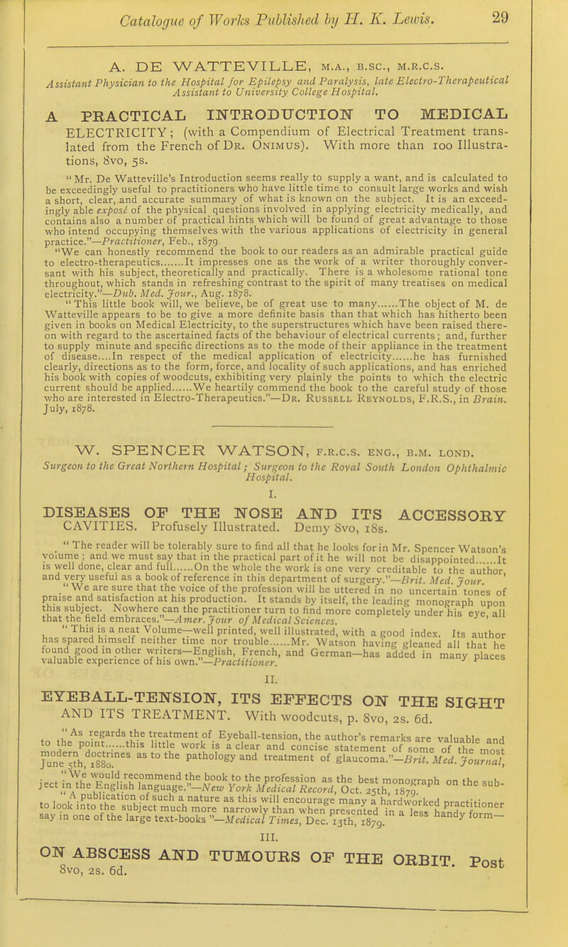 A. DE WATTEVILLE, m.a., b.sc., m.r.c.s. Assistant Physician to the Hospital for Epilepsy and Paralysis, late Electro-Therapeutical Assistant to University College Hospital. A PRACTICAL INTRODUCTION TO MEDICAL ELECTRICITY; (with a Compendium of Electrical Treatment trans- lated from the French of Dr. Onimus). With more than loo Illustra- tions, 8vo, 5s.  Mr. De Watteville's Introduction seems really to supply a want, and is calculated to be exceedingly useful to practitioners who have little time to consult large works and wish a short, clear, and accurate summary of what is known on the subject. It is an exceed- ingly able of the physical questions involved in applying electricity medically, and contains also a number of practical hints which will be found of great advantage to those who intend occupying themselves with the various applications of electricity in general practice.”—Practitioner, Feb., 1879. We can honestly recommend the book to our readers as an admirable practical guide to electro-therapeutics It impresses one as the work of a writer thoroughly conver- sant with his subject, theoretically and practically. There is a wholesome rational tone throughout, which stands in refreshing contrast to the spirit of many treatises on medical electricity.”—Dub. Med. Jour., Aug. 1878. “This little book will, we believe, be of great use to many The object of M. de Watteville appears to be to give a more definite basis than that which has hitherto been given in books on Medical Electricity, to the superstructures which have been raised there- on with regard to the ascertained facts of the behaviour of electrical currents ; and, further to supply minute and specific directions as to the mode of their appliance in the treatment of disease....In respect of the medical application of electricity he has furnished clearly, directions as to the form, force, and locality of such applications, and has enriched his book with copies of woodcuts, exhibiting very plainly the points to which the electric current should be applied We heartily commend the book to the careful study of those who are interested in Electro-Therapeutics.—Dr. Russell Reynolds, F.R.S., in Brain. J uly, 1878. W. SPENCER WATSON, f.r.c.s. eng., b.m. lond. Surgeon to the Great Northern Hospital; Surgeon to the Royal South London Ophthalmic Hospital. DISEASES OF THE NOSE AND ITS ACCESSORY CAVITIES. Profusely Illustrated. Demy 8vo, i8s. “ The reader will be tolerably sure to find all that he looks for in Mr. Spencer Watson’s volume ; and we must say that in the practical part of it he will not be disappointed. . It is well done, clear and full On the whole the work is one very creditable to the author and very useful as a book of reference in this department of surgery. Brit, Med Jour * “We are sure that the voice of the profession will be uttered in no uncertain tones of praise and satisfaction at his production. It stands by itself, the leading monograph upon this subject. Nowhere can the practitioner turn to find more completely under his eye all that the field embraces.-Al«ii!r. Jour 0/Medical Sciences. ^ ’ “ if. ^ Volume—well printed well illustrated, with a good index. Its author has spared himself neither time nor trouble Mr. Watson having gleaned all that he found good in other wnters-English, French, and German-has added in many places valuable experience of his own.—Practitioner. ^ places II. EYEBALL-TENSION, ITS EFFECTS ON THE SIGHT AND ITS TREATMENT. With woodcuts, p. 8vo, 2s. 6d. to the'^Lfnf^'^VbU valuable and to the point......this little work is a clear and concise statement of some of the pathology and treatment of glaucoma.—Med. Journal i... recommend the book to the profession as the best monograph on the inh. language.”—New York Medical Record, Oct. 25th, 1870. fr, t ^.pubhcaticn of such a nature as this will encourage many a hardworked oractitinner to look into the subject much more narrowly than when presented inTlesfLndv fo^^^^ say in one of the large text-books -Medical Times, Dec. 13th, 1879. HI. ON ABSCESS AND TUMOURS OF THE ORBIT. Post 8vo, 2s. 6d.