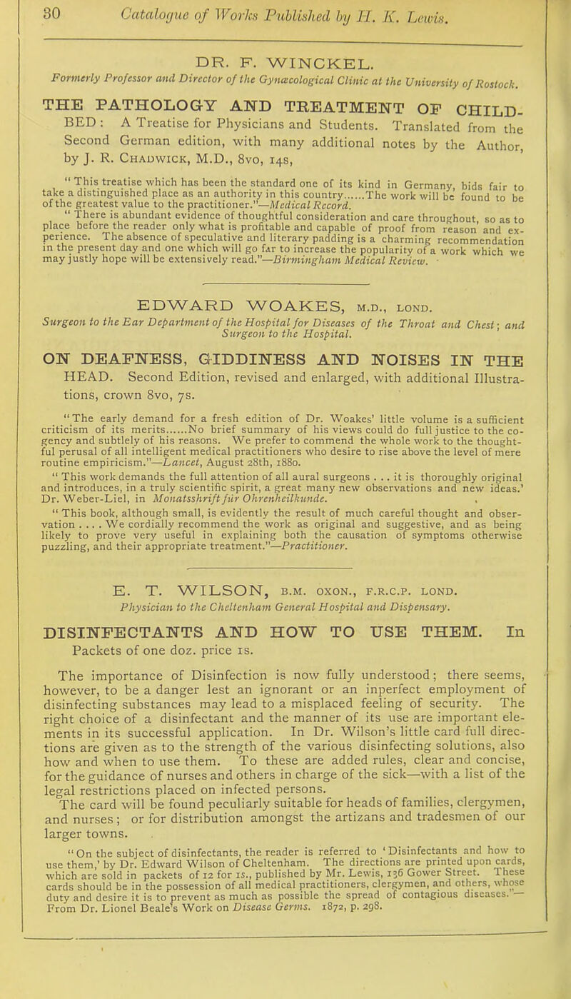 DR. F. WINCKEL. Formerly Professor and Director of the Gynacological Clinic at the University of Rostock. THE PATHOLOGY AND TREATMENT OF CHILD- BED: A Treatise for Physicians and Students. Translated from the Second German edition, with many additional notes by the Author by J. R. Chadwick, M.D., 8vo, 14s, “ This treatise which has been the standard one of its kind in Germany, bids fair to take a distinguished piace as an authority in this country The work wiil be found to be of the greatest vaiue to the practitioner.—Medical Record.  There is abundant evidence of thoughtfui consideration and care throughout so as to piace before the reader oniy what is profitabie and capabie of proof from reason’ and ex- perience. The absence of specuiative and iiterary padding is a charming recommendation in the present day and one which wiii go far to increase the popularity of a work which we may justly hope will be extensively read.—Birmingham Medical Review. ■ EDWARD WOAKIES, m.d., lond. Surgeon to the Ear Department of the Hospital for Diseases of the Throat and Chest; and Surgeon to the Hospital. ' ON DEAFNESS, GIDDINESS AND NOISES IN THE HEAD. Second Edition, revised and enlarged, with additional Illustra- tions, crown 8vo, ys. The early demand for a fresh edition of Dr. Woakes’ little volume is a sufficient criticism of its merits No brief summary of his views could do full justice to the co- gency and subtlely of his reasons. We prefer to commend the whole work to the thought- ful perusal of all intelligent medical practitioners who desire to rise above the level of mere routine empiricism.”—Lancet, August 28th, 1880. “ This work demands the full attention of all aural surgeons ... it is thoroughly original and introduces, in a truly scientific spirit, a great many new observations and new ideas.’ Dr. Weber-Liel, in Monatsshrift fur Ohrenheilkunde. “ This book, although small, is evidently the result of much careful thought and obser- vation .... We cordially recommend the work as original and suggestive, and as being likely to prove very useful in explaining both the causation of symptoms otherwise puzzling, and their appropriate treatment.”—Practitioner. E. T. WILSON, B.M. oxoN., f.r.c.p. lond. Physician to the Cheltenham General Hospital and Dispensary. DISINFECTANTS AND HOW TO USE THEM. In Packets of one doz. price is. The importance of Disinfection is now fully understood; there seems, however, to be a danger lest an ignorant or an inperfect employment of disinfecting substances may lead to a misplaced feeling of security. The right choice of a disinfectant and the manner of its use are important ele- ments in its successful application. In Dr. Wilson’s little card full direc- tions are given as to the strength of the various disinfecting solutions, also how and when to use them. To these are added rules, clear and concise, for the guidance of nurses and others in charge of the sick—with a list of the legal restrictions placed on infected persons. The card will be found peculiarly suitable for heads of families, clergymen, and nurses; or for distribution amongst the artizans and tradesmen of our larger towns. On the subject of disinfectants, the reader is referred to ‘Disinfectants and how to use them,’ by Dr. Edward Wilson of Cheltenham. The directions are printed upon cards, which are sold in packets of 12 for is., published by Mr. Lewis, 136 Gower Street. These cards should be in the possession of all medical practitioners, clergymen, and others, whose duty and desire it is to prevent as much as possible the spread of contagious diseases. From Dr. Lionel Beale’s Work on Disease Germs. 1872, p. 298.