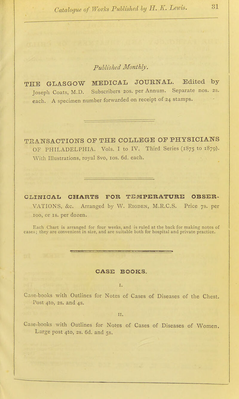 Published Monthly. THE GLASGOW MEDICAL JOURHAL. Edited by Joseph Coats, M.D. Subscribers 20s. per Annum. Separate nos. 2S. each. A specimen number forwarded on receipt of 24 stamps. TRANSACTIONS OP THE COLLEGE OF PHYSICIANS OF PHILADELPHIA. Vols. I to IV. Third Series (1875 to 1879). With Illustrations, royal 8vo, los. 6d. each. clinicaIj charts for temperature obser- vations, &c. Arranged by W. Rigden, M.R.C.S. Price 7s. per 100, or IS. per dozen. Each (;hart is arranged for four weeks, and is ruled at the back for making notes of cases; they are convenient in size, and are suitable both for hospital and private practice. CASE BOOKS. Case-books with Outlines for Notes of Cases of Diseases of the Chest. Post 4to, 2s. and 4s. II. Case-books with Outlines for Notes of Cases of Diseases of Women. Large post 4to, 2s. 6d. and 5s.