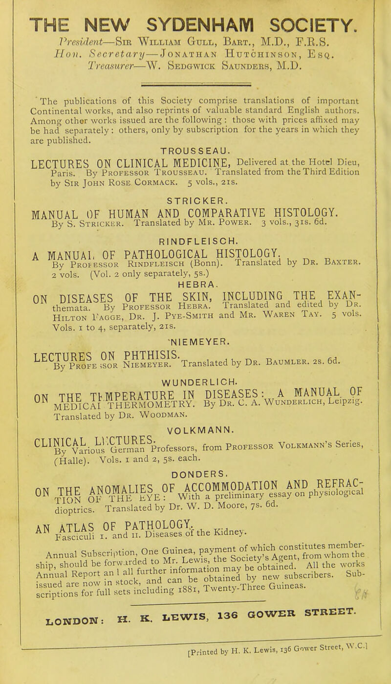 THE NEW SYDENHAM SOCIETY. President—Sm William Gull, Bart., M.D., F.E.S. Hon. Secretary—Jonathan Hutchinson, Esq. 'Treasurer—W. Sedgwick Saunders, M.D. The publications of this Society comprise translations of important Continental works, and also reprints of valuable standard English authors. Among other works issued are the following : those with prices affixed may be had separately: others, only by subscription for the years in which they are published. TROUSSEAU. LECTURES ON CLINICAL MEDICINE, Delivered at the Hotel Dieu, Paris. By Professor Trousseau. Translated from the Third Edition by Sir John Rose Cormack. 5 vols., 21s. STRICKER. MANUAL OF HUMAN AND COMPARATIVE HISTOLOGY. By S. Stricker. Translated by Mr. Power. 3 vols., 31s. 6d. RINDFLEISCH. A MANUAL OF PATHOLOGICAL HISTOLOGY By Proiessor Rindfleisch (Bonn). Translated by Dr. Baxter. 2 vols. (Vol. 2 only separately, 5s.) HEBRA. ON DISEASES OF THE SKIN, themata. By Professor Hebra. Hilton Fagge, Dr. J. Pye-Smith Vols. I to 4, separately, 21s. 'NIEMEYER. i5SSv‘S^-Tra„s.a«d by Da. as. 6d. WUNDERLICH. fiN THE TFMPERATURE IN DISEASES: A MANUAL OF MEDICAI THERMOMETRY^ By Dr. C. A. Wunderlich. Leipzig. Translated by Dr. Woodman. VOLKMANN. ^^^By^vI^ioir'Srm^aPprofessors, from Professor Volkmann’s Series, (Halle). Vols. i and 2, 5s. each. INCLUDING THE EXAN- Translated and edited by Dr. and Mr. Waren Tay. 5 vols. ON AN donders. THF anomalies of accommodation and REFRAC- JtoM op the eyeV With a preliminary essay on physiological ALLUlUlUULIrt. I u ■ tTON of the EYE: With a preliminary essay on physiological dioptrics. Translated by Dr. W. D. Moore, 7s. 6d. OF PATHOLOGY. . I. and II. Diseases of the Kidne>. ATLAS Fasciculi Annual Subscription One guinea S)^e:;-Tl4e Guineas. _ „ T TWIS 136 GOWER STREET. LONDON: H. K. LEWIS., 100