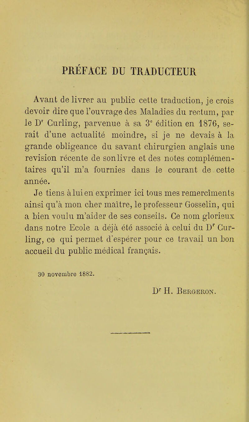 PRÉFACE DU TRADUCTEUR Avant délivrer au public cette traduction, je crois devoir dire que l’ouvrage des Maladies du rectum, par le D Curling, parvenue à sa 3® édition en 1876, se- rait d’une actualité moindre, si je ne devais à la grande obligeance du savant chirurgien anglais une révision récente de son livre et des notes complémen- taires qu’il m’a fournies dans le courant de cette année. Je tiens àluien exprimer ici tous mes remercîments ainsi qu’à mon cher maître, le professeur Gosselin, qui a bien voulu m’aider de ses conseils. Ce nom glorieux dans notre Ecole a déjà été associé à celui du D'' Cur- ling, ce qui permet d'espérer pour ce travail un bon accueil du public médical français. 30 novembre 1882. D'' H. Bergeron.