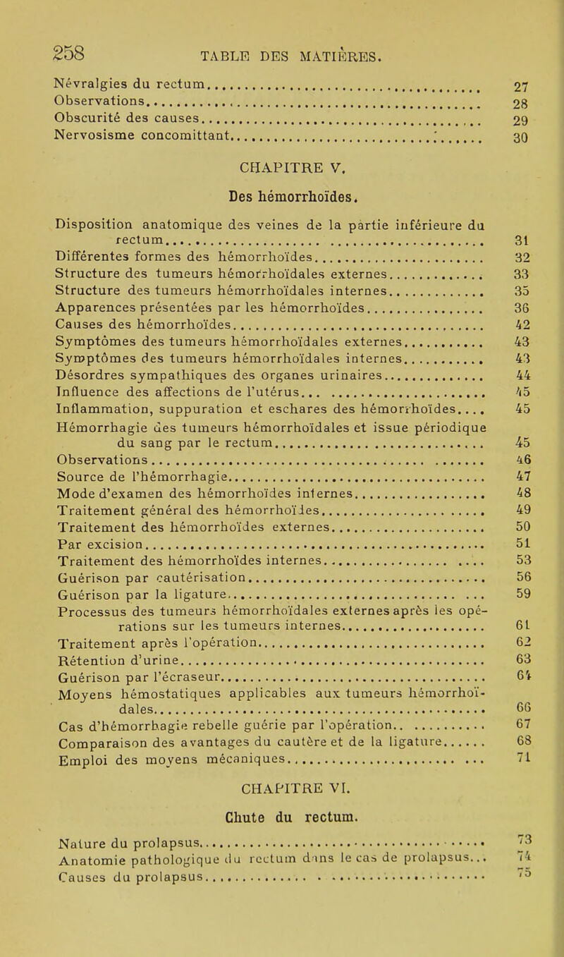 Névralgies du rectum 27 Observations 28 Obscurité des causes 29 Nervosisme concomittant ; 30 CHAPITRE V. Des hémorrhoïdes. Disposition anatomique des veines de la partie inférieure du rectum 31 Différentes formes des hémorrhoïdes 32 Structure des tumeurs hémorrhoïdales externes 33 Structure des tumeurs hémorrhoïdales internes 35 Apparences présentées parles hémorrhoïdes 36 Causes des hémorrhoïdes 42 Symptômes des tumeurs hémorrhoïdales externes 43 Symptômes des tumeurs hémorrhoïdales internes 43 Désordres sympathiques des organes urinaires 44 Influence des affections de l’utérus 45 Inflammation, suppuration et eschares des hémorîhoïdes.... 45 Hémorrhagie des tumeurs hémorrhoïdales et issue périodique du sang par le rectum 45 Observations 46 Source de l’hémorrhagie 47 Mode d’examen des hémorrhoïdes internes 48 Traitement général des hémorrhoïdes 49 Traitement des hémorrhoïdes externes 50 Par excision 51 Traitement des hémorrhoïdes internes 53 Guérison par cautérisation 56 Guérison par la ligature 59 Processus des tumeurs hémorrhoïdales externes après les opé- rations sur les tumeurs internes 61 Traitement après l’opération 62 Rétention d’urine 63 Guérison par l’écraseur 6t Moyens hémostatiques applicables aux tumeurs hémorrhoï- dales 66 Cas d’hémorrhagie rebelle guérie par l’opération 67 Comparaison des avantages du cautère et de la ligature 68 Emploi des moyens mécaniques 71 CHAPITRE VI. Chute du rectum. Nature du prolapsus '3 Anatomie pathologique ilu rectum dans le cas de prolapsus... 74 Causes du prolapsus