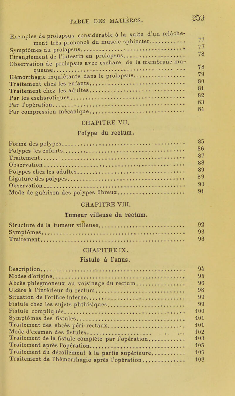 Exemples de prolapsus considérable à la suite d’un relâche- ment très prononcé du muscle sphincter Symptômes du prolapsus Etranglement de l’intestin en prolapsus Observation de prolapsus avec eschare de la membrane mu- queuse Hémorrhagie inquiétante dans le prolapsus Traitement chez les enfants... Traitement chez les adultes Par les escharotiques Par l’opération Par compression mécanique CHAPITRE VIT. Polype du rectum. Forme des polypes • Polypes les enfants Traitement Observation Polypes chez les adultes • • Ligature des polypes Observation Mode de guérison des polypes fibreux 77 77 78 78 79 80 81 82 83 84 85 86 87 88 89 89 90 91 CHAPITRE VIII. Tumeur villeuse du rectum. Structure de la tumeur villeuse 92 Symptômes 93 Traitement 93 CHAPITRE IX. Fistule à l'anus. Description., 94 Modes d’origine 95 Abcès phlegmoneux au voisinage du rectum 96 Ulcère à l’intérieur du rectum 98 Situation de l’orifice interne 99 Fistule chez les sujets phthisiques 99 Fistule compliquée 100 Symptômes des fistules 101 Traitement des abcès péri-rectaux 101 Mode d'examen des fistules . ... 102 Traitement de la fistule complète par l’opération 103 Traitement après l’opération 105 Traitement du décollement à la partie supérieure 108 Traitement de l’hémorrhagie après l’opération 103