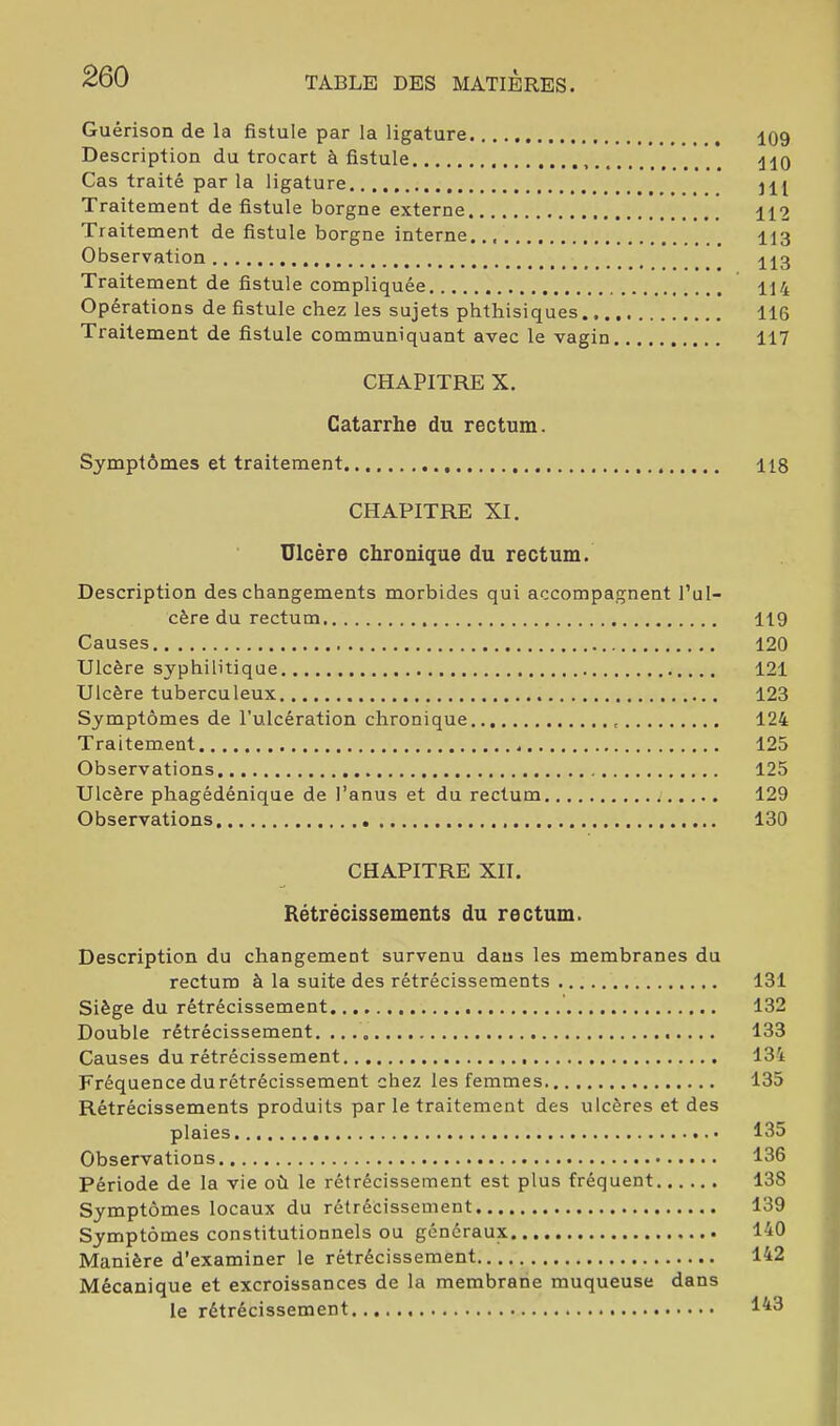 Guérison de la fistule par la ligature 109 Description du trocart à fistule HO Cas traité par la ligature jH Traitement de fistule borgne externe H2 Traitement de fistule borgne interne 113 Observation H3 Traitement de fistule compliquée 114 Opérations de fistule chez les sujets phthisiques 116 Traitement de fistule communiquant avec le vagin 117 CHAPITRE X. Catarrhe du rectum. Symptômes et traitement 118 CHAPITRE XI. Ulcère chronique du rectum. Description des changements morbides qui accompagnent l’ul- cère du rectum 119 Causes 120 Ulcère syphilitique 121 Ulcère tuberculeux 123 Symptômes de l’ulcération chronique 124 Traitement 125 Observations 125 Ulcère phagédénique de l’anus et du rectum 129 Observations 130 CHAPITRE XII. Rétrécissements du rectum. Description du changement survenu dans les membranes du rectum à la suite des rétrécissements 131 Siège du rétrécissement 132 Double rétrécissement. 133 Causes du rétrécissement 134 Fréquence du rétrécissement chez les femmes 135 Rétrécissements produits par le traitement des ulcères et des plaies 135 Observations 136 Période de la vie où le rétrécissement est plus fréquent 138 Symptômes locaux du rétrécissement 139 Symptômes constitutionnels ou généraux 140 Manière d’examiner le rétrécissement 142 Mécanique et excroissances de la membrane muqueuse dans le rétrécissement 1^3