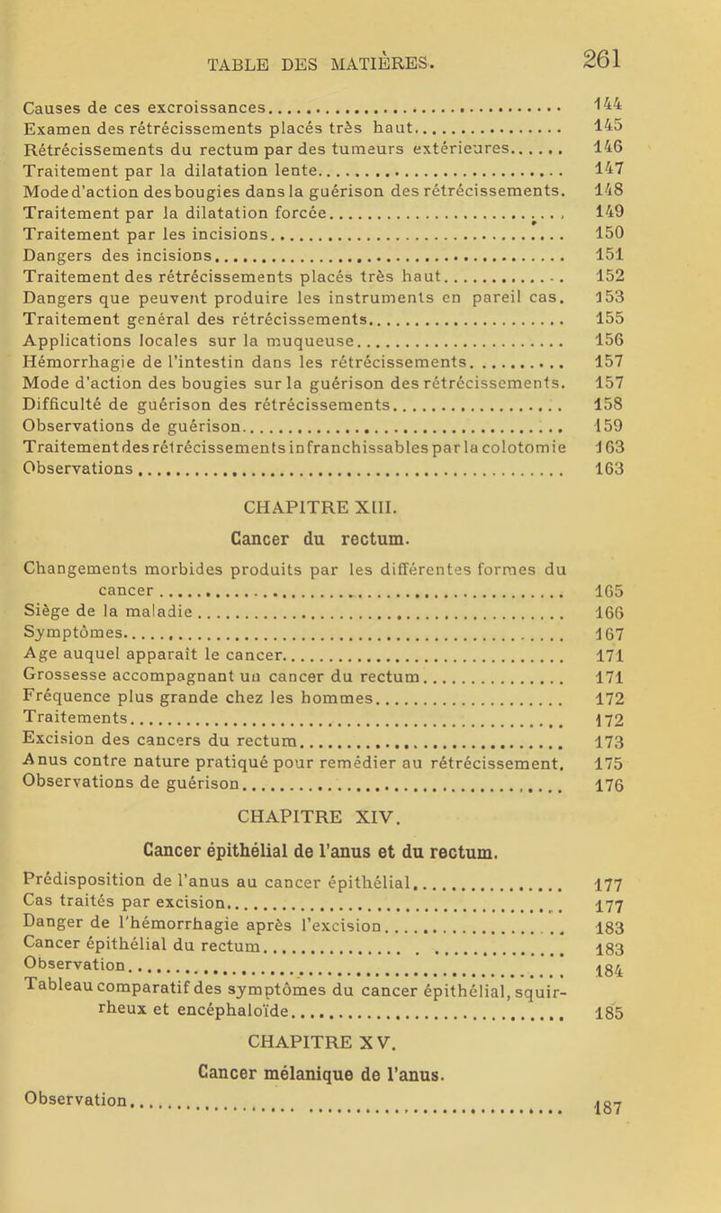 Causes de ces excroissances '•44 Examen des rétrécissements placés très haut 145 Rétrécissements du rectum par des tumeurs extérieures 146 Traitement par la dilatation lente 147 Moded’action desbougies dans la guérison des rétrécissements. 148 Traitement par la dilatation forcée , 149 Traitement par les incisions 150 Dangers des incisions 151 Traitement des rétrécissements placés très haut 152 Dangers que peuvent produire les instruments en pareil cas. 153 Traitement général des rétrécissements 155 Applications locales sur la muqueuse 156 Hémorrhagie de l’intestin dans les rétrécissements 157 Mode d’action des bougies sur la guérison des rétrécissements. 157 Difficulté de guérison des rétrécissements . 158 Observations de guérison 159 Traitement des rétrécissements infranchissables par la colotomie J 63 Observations 163 CHAPITRE XllI. Cancer du rectum. Changements morbides produits par les différentes formes du cancer 165 Siège de la maladie 166 Symptômes 167 Age auquel apparaît le cancer 171 Grossesse accompagnant uu cancer du rectum 171 Fréquence plus grande chez les hommes 172 Traitements 172 Excision des cancers du rectum 173 Anus contre nature pratiqué pour remédier au rétrécissement. 175 Observations de guérison 176 CHAPITRE XIV. Cancer épithélial de l’anus et du rectum. Prédisposition de l’anus au cancer épithélial. 177 Cas traités par excision I77 Danger de l'hémorrhagie après l’excision 183 Cancer épithélial du rectum 183 Observation Tableau comparatif des symptômes du cancer épithélial, squir- rheux et encéphaloïde 185 CHAPITRE XV. Cancer mélanique de l’anus. Observation 187