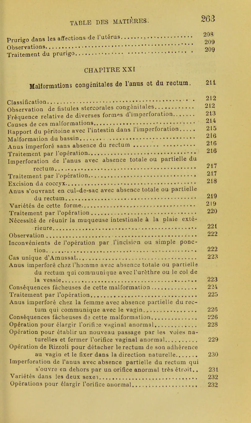 Prurigo dans les affections de l’utérus Observations Traitement du prurigo CHAPITRE XXI Malformations congénitales de l’anus et du rectum. Classification Observation de fistules stercorales congénitales. Fréquence relative de diverses formes d’imperforation Causes de ces malformations Happort du péritoine avec l’intestin dans l’imperforation Malformation du bassin Anus imperforé sans absence du rectum Traitement par l’opéralion Imperforation de l’anus avec absence totale ou partielle du rectum Traitement par l’opération Excision du coccyx • • • Anus s’ouvrant en cul-de-sac avec absence totale ou partielle du rectum Variétés de cette forme Traitement par l’opération Nécessité de réunir la muqueuse intestinale à la plaie exté- rieure Observation Inconvénients de l’opération par l’incision ou simple ponc- tion Cas unique d’Amussat .Anus imperforé chez l’homme avec absence totale ou partielle du rectum qui communique avec l’urèthre ou le col de la vessie Conséquences fâcheuses de cette malformation Traitement par l’opération Anus imperforé chez la femme avec absence partielle du rec- tum qui communique avec le vagin Conséquences fâcheuses de cette malformation Opération pour élargir l’orifiee vaginal anormal Opération pour établir un nouveau passage par les voies na- turelles et fermer l’orifice vaginal anormal Opération de Rizzoli pour détacher le rectum de son adhérence au vagin et le fixer dans la direction naturelle Imperforation de l’anus avec absence partielle du rectum qui s’ouvre en dehors par un orifice anormal très étroit., Variétés dans les deux sexei. Opérations pour élargir l’orifice anormal ;.. 208 209 209 211 212 212 213 214 215 216 216 216 217 217 218 219 219 220 221 222 222 223 223 224 225 226 226 228 229 230 231 232 232