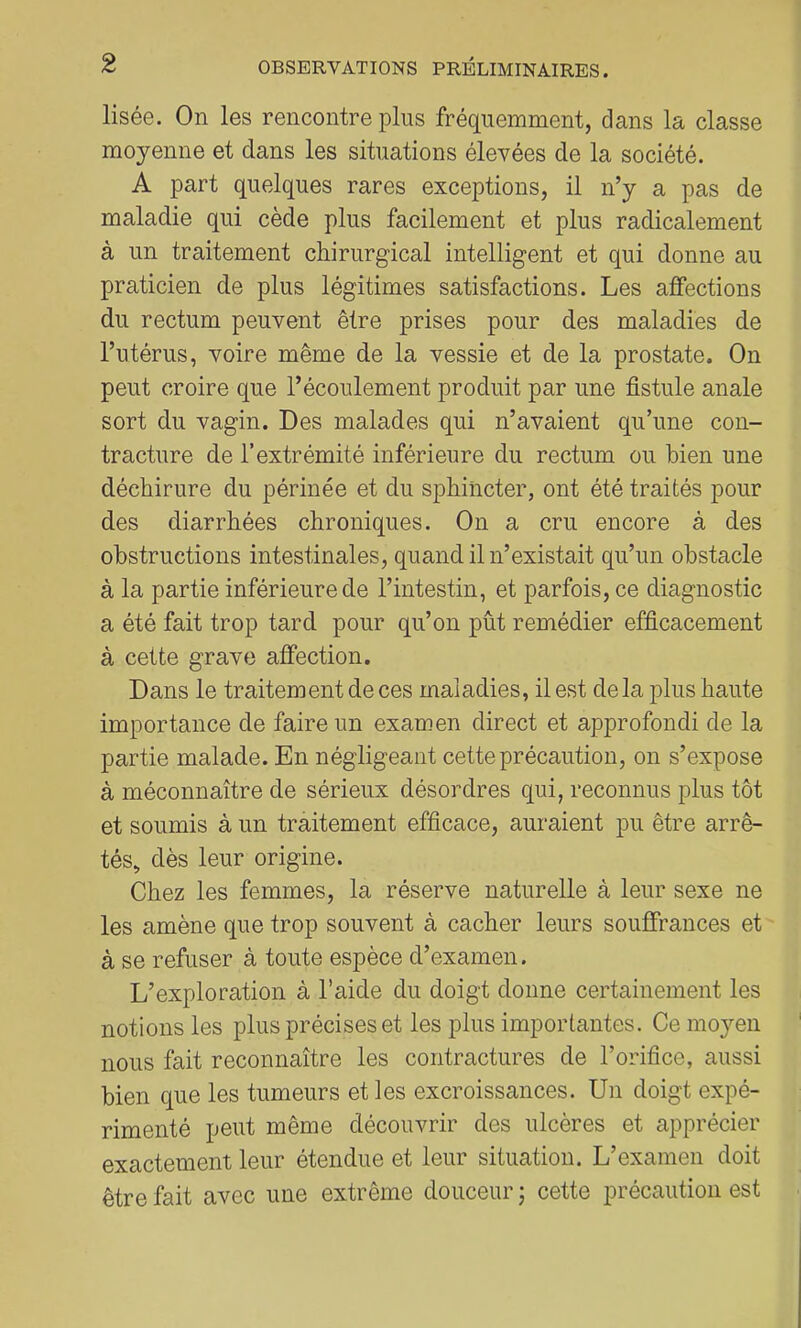 lisée. On les rencontre plus fréquemment, dans la classe moyenne et dans les situations élevées de la société. A part quelques rares exceptions, il n’y a pas de maladie qui cède plus facilement et plus radicalement à un traitement chirurgical intelligent et qui donne au praticien de plus légitimes satisfactions. Les affections du rectum peuvent être prises pour des maladies de l’utérus, voire même de la vessie et de la prostate. On peut croire que l’écoulement produit par une fistule anale sort du vagin. Des malades qui n’avaient qu’une con- tracture de l’extrémité inférieure du rectum ou bien une déchirure du périnée et du sphincter, ont été traités pour des diarrhées chroniques. On a cru encore à des obstructions intestinales, quand il n’existait qu’un obstacle à la partie inférieure de l’intestin, et parfois, ce diagnostic a été fait trop tard pour qu’on pût remédier efficacement à cette grave affection. Dans le traitement de ces maladies, il est delà plus haute importance de faire un examen direct et approfondi de la partie malade. En négligeant cette précaution, on s’expose à méconnaître de sérieux désordres qui, reconnus plus tôt et soumis à un traitement efficace, auraient pu être arrê- tés, dès leur origine. Chez les femmes, la réserve naturelle à leur sexe ne les amène que trop souvent à cacher leurs souffrances et à se refuser à toute espèce d’examen. L’exploration à l’aide du doigt donne certainement les notions les plus précises et les plus importantes. Ce moyen nous fait reconnaître les contractures de l’orifice, aussi bien que les tumeurs et les excroissances. Un doigt expé- rimenté peut même découvrir des ulcères et apprécier exactement leur étendue et leur situation. L’examen doit être fait avec une extrême douceur j cette précaution est