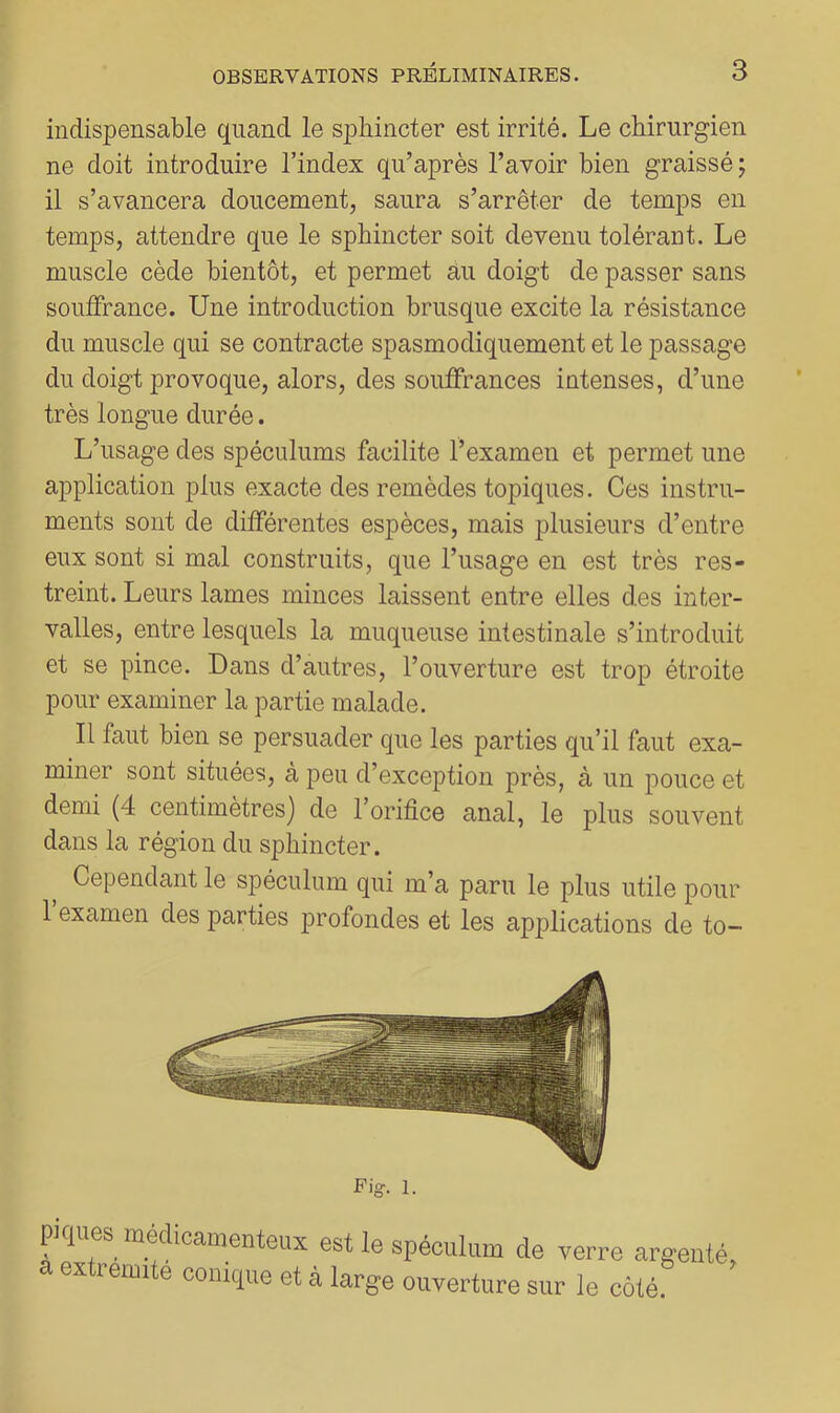 indispensable quand le sphincter est irrité. Le chirurgien ne doit introduire l’index qu’après l’avoir bien graissé ; il s’avancera doucement, saura s’arrêter de temps en temps, attendre que le sphincter soit devenu tolérant. Le muscle cède bientôt, et permet au doigt de passer sans souffrance. Une introduction brusque excite la résistance du muscle qui se contracte spasmodiquement et le passage du doigt provoque, alors, des souffrances intenses, d’une très longue durée. L’usage des spéculums facilite l’examen et permet une application plus exacte des remèdes topiques. Ces instru- ments sont de différentes espèces, mais plusieurs d’entre eux sont si mal construits, que l’usage en est très res- treint. Leurs lames minces laissent entre elles des inter- valles, entre lesquels la muqueuse intestinale s’introduit et se pince. Dans d’autres, l’ouverture est trop étroite pour examiner la partie malade. Il faut bien se persuader que les parties qu’il faut exa- miner sont situées, à peu d’exception près, à un pouce et demi (4 centimètres) de l’orifice anal, le plus souvent dans la région du sphincter. Cependant le spéculum qui m’a paru le plus utile pour 1 examen des parties jirofondes et les applications de to- Fig. 1. pques médicamenteux est le spéculum de verre argenté a extrémité conique et à large ouverture sur le côté. >