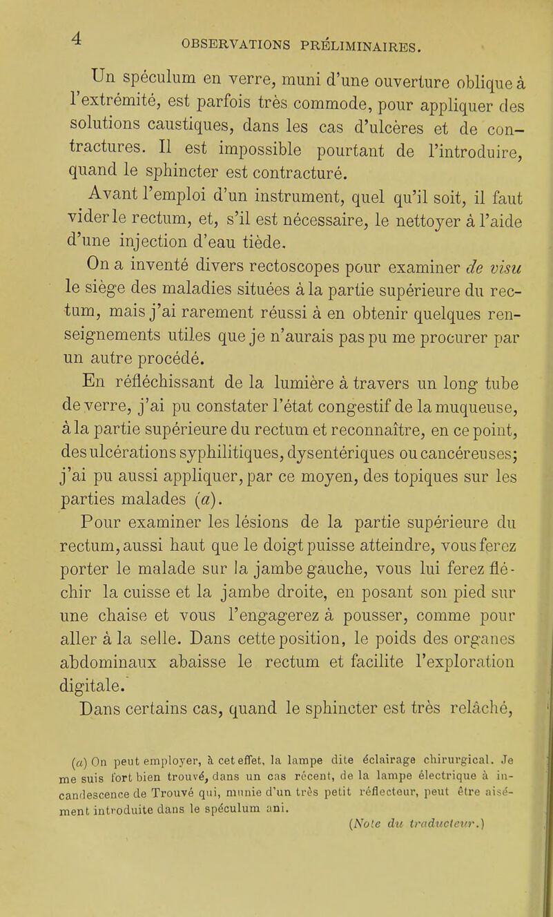 Un spéculum en verre, muni d’une ouverture oblique à 1 extrémité, est parfois très commode, pour appliquer des solutions caustiques, dans les cas d’ulcères et de con- tractures. Il est impossible pourtant de l’introduire, quand le sphincter est contracturé. Avant l’emploi d’un instrument, quel qu’il soit, il faut vider le rectum, et, s’il est nécessaire, le nettoyer à l’aide d’une injection d’eau tiède. On a inventé divers rectoscopes pour examiner de visu le siège des maladies situées à la partie supérieure du rec- tum, mais j’ai rarement réussi à en obtenir quelques ren- seignements utiles que je n’aurais pas pu me procurer par un autre procédé. En réfléchissant de la lumière à travers un long tube de verre, j’ai pu constater l’état congestif de la muqueuse, à la partie supérieure du rectum et reconnaître, en ce point, des ulcérations syphilitiques, dysentériques ou cancéreuses; j’ai pu aussi appliquer, par ce moyen, des topiques sur les parties malades (a). Pour examiner les lésions de la partie supérieure du rectum, aussi haut que le doigt puisse atteindre, vous ferez porter le malade sur la jambe gauche, vous lui ferez flé- chir la cuisse et la jambe droite, en posant son pied sur une chaise et vous l’engagerez à pousser, comme pour aller à la selle. Dans cette position, le poids des organes abdominaux abaisse le rectum et facilite l’exploration digitale. Dans certains cas, quand le sphincter est très relàclié. (a) On peut employer, à cet effet, la lampe dite éclairage chirurgical. Je me suis fort bien trouvé, dans un cas récent, de la lampe électrique à in- candescence de Trouvé qui, munie d’un très petit réflecteur, peut être aisé- ment introduite dans le spéculum ani.