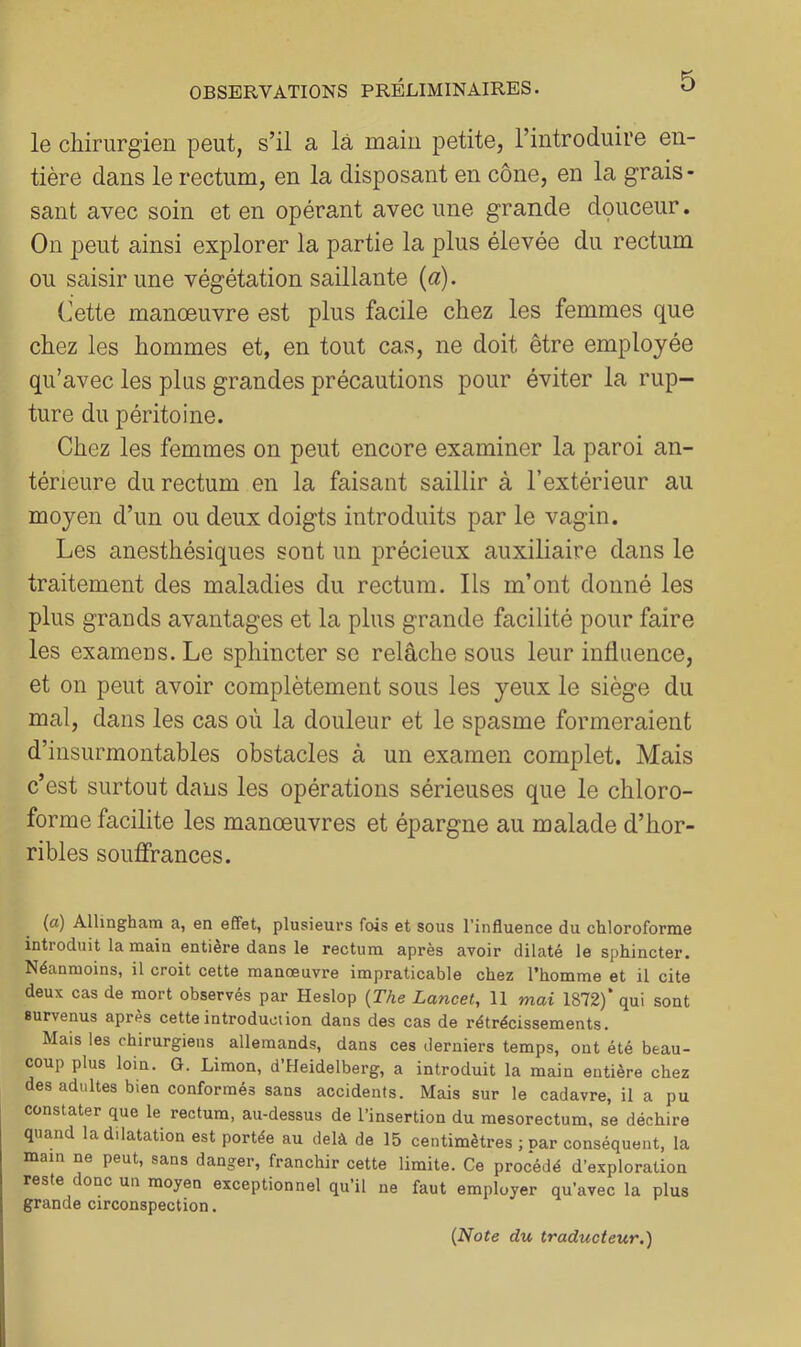 le chirurgien peut, s’il a là main petite, l’introduire en- tière dans le rectum, en la disposant en cône, en la grais- sant avec soin et en opérant avec une grande douceur. On |)eut ainsi explorer la partie la plus élevée du rectum ou saisir une végétation saillante {a). Cette manoeuvre est plus facile chez les femmes que chez les hommes et, en tout cas, ne doit être employée qu’avec les plus grandes précautions pour éviter la rup- ture du péritoine. Chez les femmes on peut encore examiner la paroi an- térieure du rectum en la faisant saillir à l’extérieur au moyen d’un ou deux doigts introduits par le vagin. Les anesthésiques sont un précieux auxiliaire dans le traitement des maladies du rectum. Ils m’ont donné les plus grands avantages et la plus grande facilité pour faire les examens. Le sphincter se relâche sous leur influence, et on peut avoir complètement sous les yeux le siège du mal, dans les cas où la douleur et le spasme formeraient d’insurmontables obstacles à un examen complet. Mais c’est surtout dans les opérations sérieuses que le chloro- forme facilite les manoeuvres et épargne au malade d’hor- ribles soufifirances. (a) Allingham a, en effet, plusieurs fois et sous l'influence du chloroforme introduit la main entière dans le rectum après avoir dilaté le sphincter. Néanmoins, il croit cette manœuvre impraticable chez l’homme et il cite deux cas de mort observés par Heslop {The Lancet, 11 mai 1872)‘ qui sont survenus après cette introduction dans des cas de rétrécissements. Mais les chirurgiens allemands, dans ces derniers temps, ont été beau- coup plus loin. G. Limon, d’Heidelberg, a introduit la main entière chez des adultes bien conformés sans accidents. Mais sur le cadavre, il a pu constater que le rectum, au-dessus de l’insertion du mesorectum, se déchire quand la dilatation est portée au delà de 15 centimètres ; par conséquent, la main ne peut, sans danger, franchir cette limite. Ce procédé d’exploration reste donc un moyen exceptionnel qu’il ne faut employer qu’avec la plus grande circonspection.