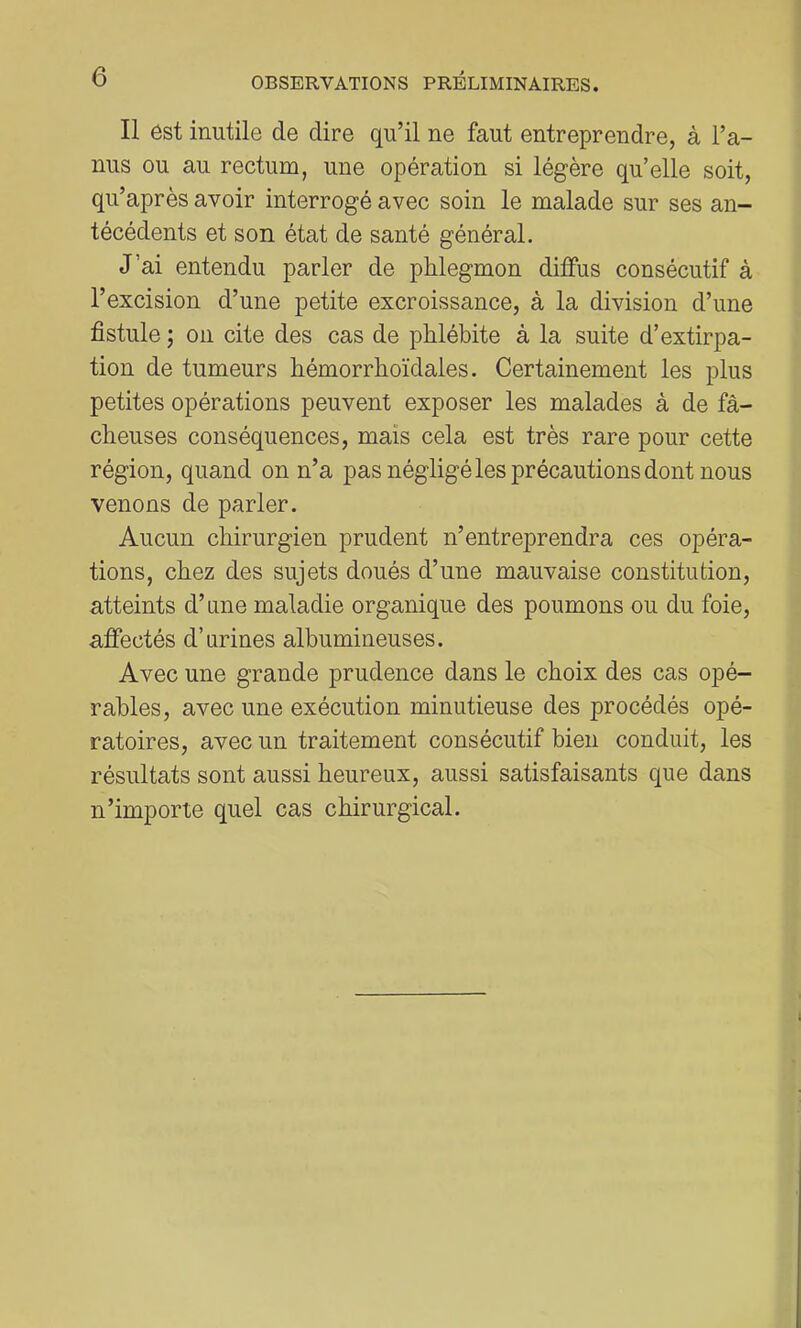 Il est inutile de dire qu’il ne faut entreprendre, à l’a- nus ou au rectum, une opération si légère qu’elle soit, qu’après avoir interrogé avec soin le malade sur ses an- técédents et son état de santé général. J’ai entendu parler de pHegmon diffus consécutif à l’excision d’une petite excroissance, à la division d’une fistule ; on cite des cas de phlébite à la suite d’extirpa- tion de tumeurs bémorrboïdales. Certainement les plus petites opérations peuvent exposer les malades à de fâ- cheuses conséquences, mais cela est très rare pour cette région, quand on n’a pas négligé les précautions dont nous venons de parler. Aucun chirurgien prudent n’entreprendra ces opéra- tions, chez des sujets doués d’une mauvaise constitution, atteints d’une maladie organique des poumons ou du foie, affectés d’urines albumineuses. Avec une grande prudence dans le choix des cas opé- rables, avec une exécution minutieuse des procédés opé- ratoires, avec un traitement consécutif bien conduit, les résultats sont aussi heureux, aussi satisfaisants que dans n’importe quel cas chirurgical.