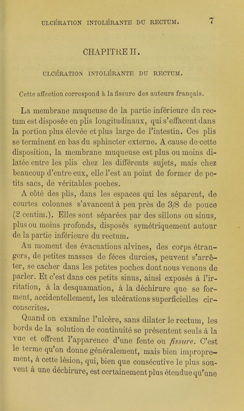 CHAPITRE II. ULCÉRATIOISI INTOLÉRANTE DU RECTUM. Cette affection correspond à la fissure des auteurs français. La membrane muqueuse de la partie inférieure du rec- tum est disposée en plis longitudinaux, qui s’effacent dans la portion plus élevée et plus large de l’intestin. Ces plis se terminent en bas du sphincter externe. A cause de cette disposition, la membrane muqueuse est plus ou moins di- latée entre les plis chez les différents sujets, mais chez beaucoup d’entre eux, elle l’est au point de former de pe- tits sacs, de véritables poches. A côté des plis, dans les espaces qui les séparent, de courtes colonnes s’avancent à peu près de 3/8 de pouce (2 centim.). Elles sont séparées par des sillons ou sinus, plus ou moins profonds, disposés symétriquement autour de la partie inférieure du rectum. Au moment des évacuations alvines, des corps étran- gers, de petites masses de fèces durcies, peuvent s’arrê- ter, se cacher dans les petites poches dont nous venons de parler. Et c’est dans ces petits sinus, ainsi exposés à l’ir- ritation, à la desquamation, à la déchirure que se for- ment, accidentellement, les ulcérations superficielles cir- conscrites. Quand on examine l’ulcère, sans dilater le rectum, les bords de la solution de continuité se présentent seuls à la vue et offrent l’apparence d’une fente ou fissure. C’est le terme qu on donne généralement, mais bien impropre- ment,^ à cette lésion, qui, bien que consécutive le plus sou- vent à une déchirure, est certainement plus étendue qu’une