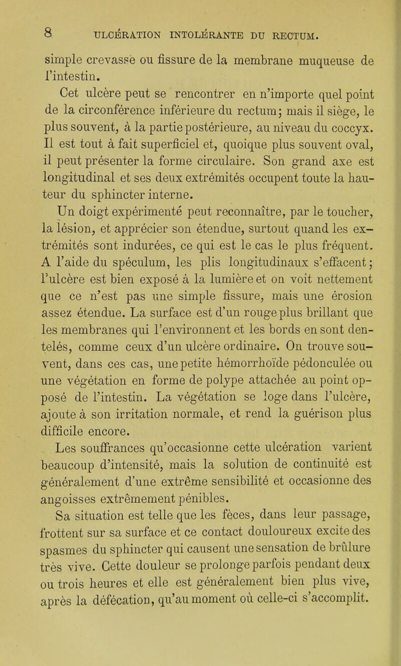 simple crevassé ou fissure de la membrane muqueuse de l’intestin. Cet ulcère peut se rencontrer en n’importe quel point de la circonférence inférieure du rectum ; mais il siège, le plus souvent, à la partie postérieure, au niveau du coccyx. Il est tout à fait superficiel et, quoique plus souvent oval, il peut présenter la forme circulaire. Son grand axe est longitudinal et ses deux extrémités occupent toute la hau- teur du sphincter interne. Un doigt expérimenté peut reconnaître, par le toucher, la lésion, et apprécier son étendue, surtout quand les ex- trémités sont indurées, ce qui est le cas le plus fréquent. A l’aide du spéculum, les plis longitudinaux s’effacent ; l’ulcère est bien exposé à la lumière et on voit nettement que ce n’est pas une simple fissure, mais une érosion assez étendue. La surface est d’un rouge plus brillant que les membranes qui l’environnent et les bords en sont den- telés, comme ceux d’un ulcère ordinaire. On trouve sou- vent, dans ces cas, une petite hémorrhoïde pédonculée ou une végétation en forme de polype attachée au point op- posé de l’intestin. La végétation se loge dans l’ulcère, ajoute à son irritation normale, et rend la guérison plus difficile encore. Les souffrances qu’occasionne cette ulcération varient beaucoup d’intensité, mais la solution de continuité est généralement d’une extrême sensibilité et occasionne des angoisses extrêmement pénibles. Sa situation est telle que les fèces, dans leur passage, frottent sur sa surface et ce contact douloureux excite des spasmes du sphincter qui causent une sensation de brûlure très vive. Cette douleur se prolonge parfois pendant deux ou trois heures et elle est généralement bien plus vive, après la défécation, qu’au moment où celle-ci s’accomplit.
