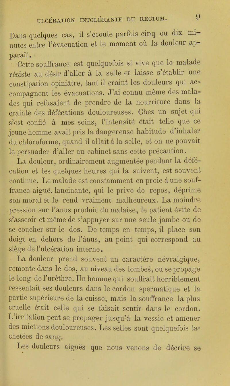 Dans quelques cas, il s’écoule parfois cinq ou dix mi- nutes entre l’évacuation et le moment où la douleur ap- paraît . Cette souffrance est quelquefois si vive que le malade résiste au désir d’aller à la selle et laisse s’établir une constipation opiniâtre, tant il craint les douleurs qui ac- compagnent les évacuations. J’ai connu même des mala- des qui refusaient de prendre de la nourriture dans la crainte des défécations douloureuses. Chez un sujet qui s’est confié à mes soins, l’intensité était telle que ce jeune homme avait pris la dangereuse habitude d’inhaler du chloroforme, quand il allait à la selle, et on ne pouvait le persuader d’aller au cabinet sans cette précaution. La douleur, ordinairement augmentée pendant la défé- cation et les quelques heures qui la suivent, est souvent continue. Le malade est constamment en proie à une souf- france aiguë, lancinante, qui le prive de repos, déprime son moral et le rend vraiment malheureux. La moindre pression sur l’anus produit du malaise, le patient évite de s’asseoir et même de s’appuyer sur une seule jambe ou de se coucher sur le dos. De temps en temps, il place son doigt en dehors de l’ànus, au point qui correspond au siège de l’ulcération interne. La douleur prend souvent un caractère névralgique, remonte dans le dos, au niveau des lombes, ou se propage le long de l’urèthre. Un homme qui souffrait horriblement ressentait ses douleurs dans le cordon spermatique et la partie supérieure de la cuisse, mais la souffrance la plus cruelle était celle qui se faisait sentir dans le cordon. L’irritation peut se propager jusqu’à la vessie et amener des mictions douloureuses. Les selles sont quelquefois ta- chetées de sang. Les douleurs aiguës que nous venons de décrire se
