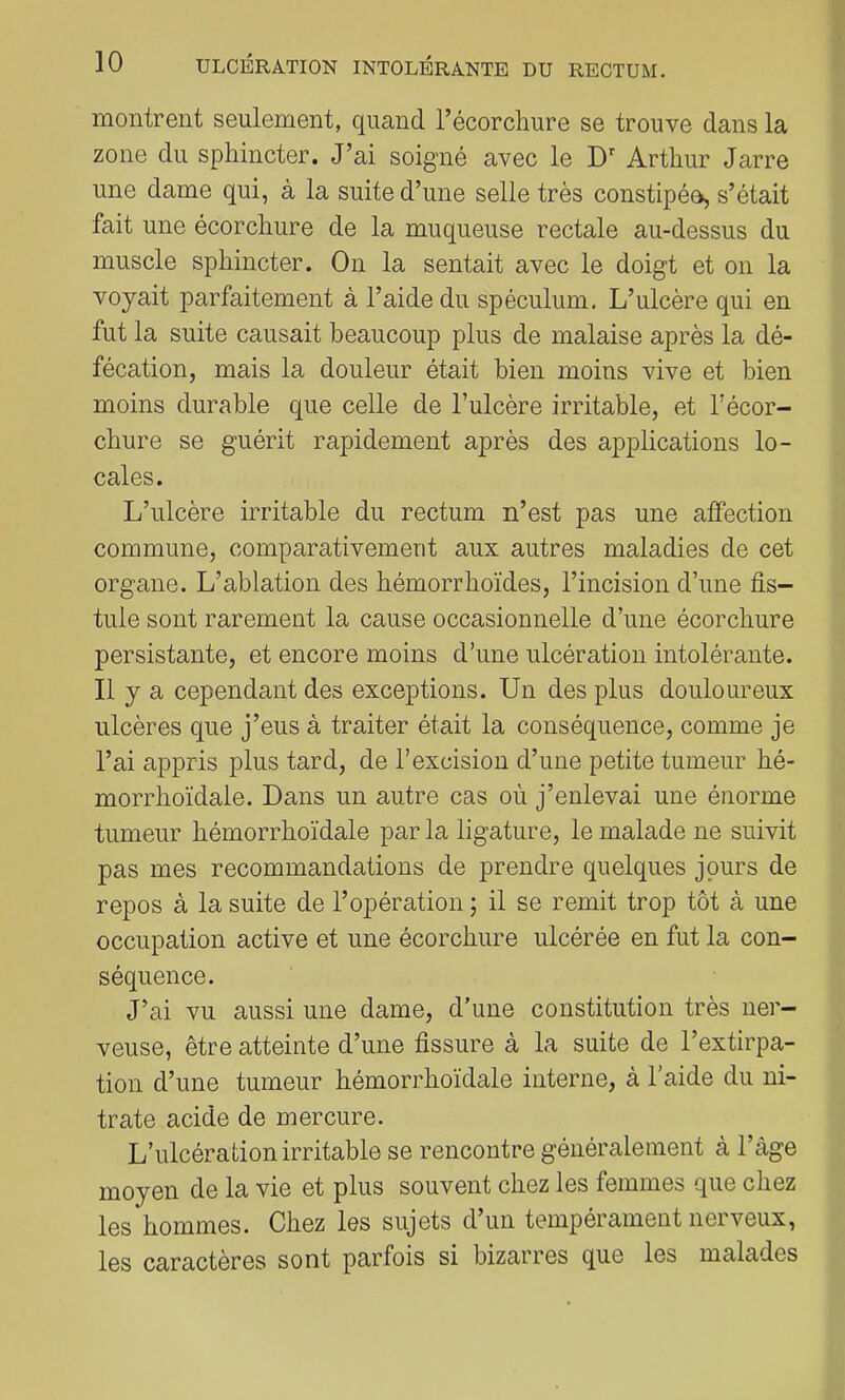 montrent seulement, quand récorcliure se trouve dans la zone du sphincter. J’ai soigné avec le D Arthur Jarre une dame qui, à la suite d’une selle très constipée, s’était fait une écorchure de la muqueuse rectale au-dessus du muscle sphincter. On la sentait avec le doigt et on la voyait parfaitement à l’aide du spéculum. L’ulcère qui en fut la suite causait beaucoup plus de malaise après la dé- fécation, mais la douleur était bien moins vive et bien moins durable que celle de l’ulcère irritable, et l’écor- chure se guérit rapidement après des applications lo- cales. L’ulcère irritable du rectum n’est pas une atfection commune, comparativement aux autres maladies de cet organe. L’ablation des hémorrhoïdes, l’incision d’une fis- tule sont rarement la cause occasionnelle d’une écorchure persistante, et encore moins d’une ulcération intolérante. 11 y a cependant des exceptions. Un des plus douloureux ulcères que j’eus à traiter était la conséquence, comme je l’ai appris plus tard, de l’excision d’une petite tumeur hé- morrhoïdale. Dans un autre cas où j’enlevai une énorme tumeur hémorrhoïdale par la ligature, le malade ne suivit pas mes recommandations de prendre quelques jours de repos à la suite de l’opération ; il se remit trop tôt à une occupation active et une écorchure ulcérée en fut la con- séquence. J’ai vu aussi une dame, d’une constitution très ner- veuse, être atteinte d’une fissure à la suite de l’extirpa- tion d’une tumeur hémorrhoïdale interne, à l’aide du ni- trate acide de mercure. L’ulcération irritable se rencontre généralement à l’àge moyen de la vie et plus souvent chez les femmes que chez les hommes. Chez les sujets d un tempérament nerveux, les caractères sont parfois si bizarres que les malades