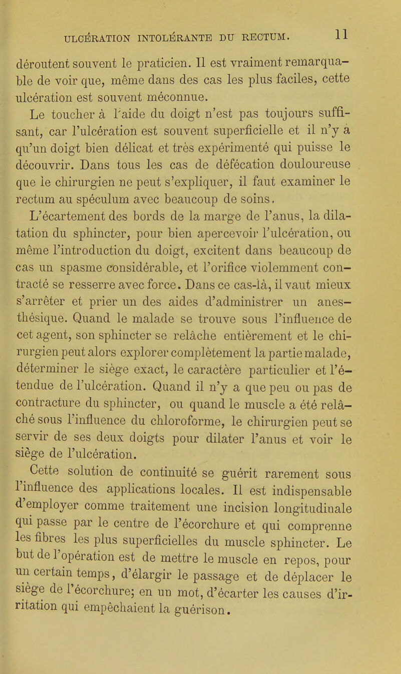 déroutent souvent le praticien. Il est vraiment remarqua- ble de voir que, même dans des cas les plus faciles, cette ulcération est souvent méconnue. Le toucher à l'aide du doigt n’est pas toujours suffi- sant, car l’ulcération est souvent superficielle et il n’y à qu’un doigt bien délicat et très expérimenté qui puisse le découvrir. Dans tous les cas de défécation douloureuse que le chirurgien ne peut s’expliquer, il faut examiner le rectum au spéculum avec beaucoup de soins. L’écartement des bords de la marge de l’anus, la dila- tation du sphincter, pour bien apercevoii’ rulcération, ou même l’introduction du doigt, excitent dans beaucoup de cas un spasme considérable, et l’orifice violemment con- tracté se resserre avec force. Dans ce cas-là, il vaut mieux s’arrêter et prier un des aides d’administrer un anes- thésique. Quand le malade se trouve sous l’infiuence de cet agent, son sphincter se relâche entièrement et le chi- rurgien peut alors explorer complètement la partie malade, déterminer le siège exact, le caractère particulier et l’é- tendue de l’ulcération. Quand il n’y a que peu ou pas de contracture du sphincter, ou quand le muscle a été relâ- ché sous l’influence du chloroforme, le chirurgien peut se servir de ses deux doigts pour dilater l’anus et voir le siège de l’ulcération. Cette solution de continuité se guérit rarement sous 1 influence des applications locales. Il est indispensable d employer comme traitement une incision longitudinale qui passe par le centre de l’écorchure et qui comprenne les fibres les plus superficielles du muscle sphincter. Le but de 1 opération est de mettre le muscle en repos, pour un certain temps, d’élargir le passage et de déplacer le siège de 1 écorchure; en un mot, d’écarter les causes d’ir- ritation qui empêchaient la guérison.