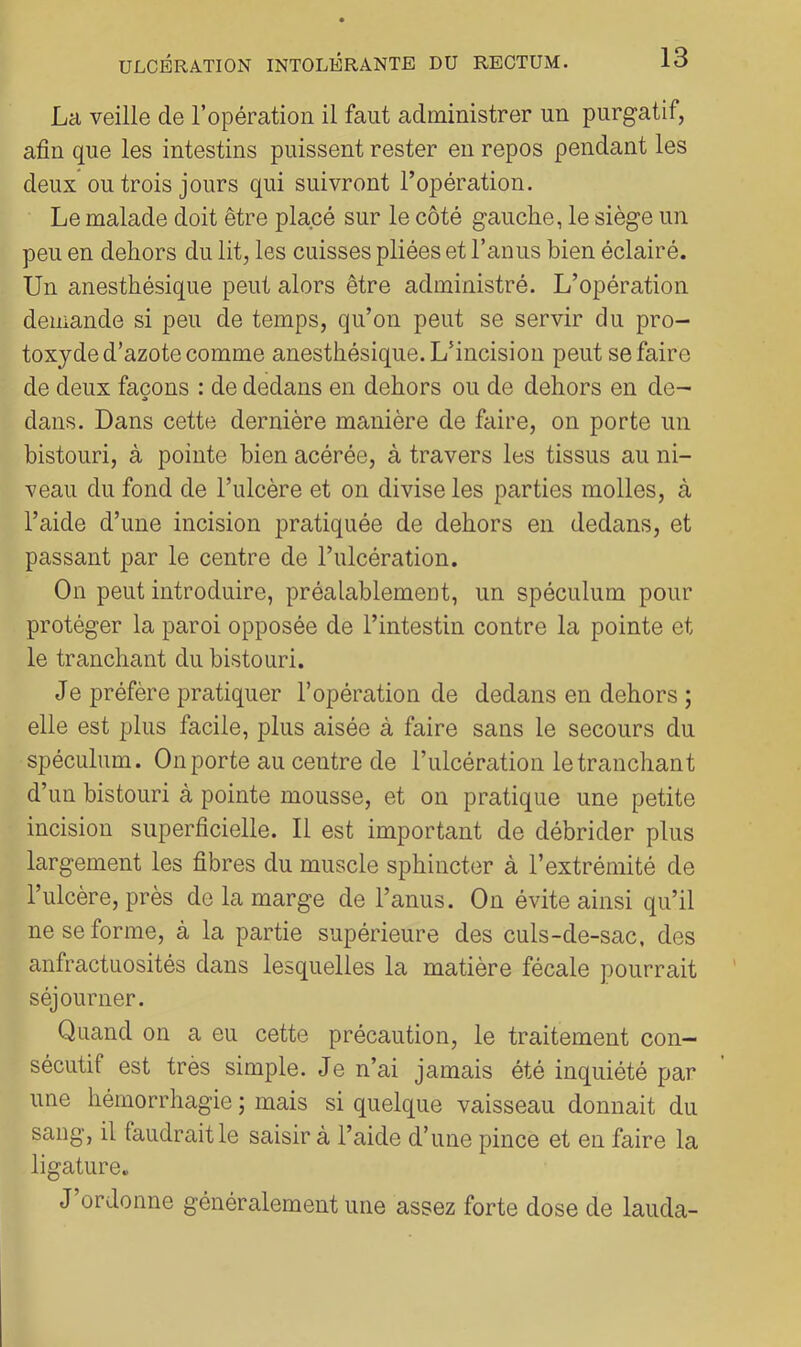 La veille de l’opération il faut administrer un purgatif, afin que les intestins puissent rester en repos pendant les deux ou trois jours qui suivront l’opération. Le malade doit être placé sur le côté gauche, le siège un peu en dehors du lit, les cuisses pliées et l’anus bien éclairé. Un anesthésique peut alors être administré. L’opération demande si peu de temps, qu’on peut se servir du pro- toxyde d’azote comme anesthésique. L’incision peut se faire de deux façons : de dedans en dehors ou de dehors en de- dans. Dans cette dernière manière de faire, on porte un bistouri, à pointe bien acérée, à travers les tissus au ni- veau du fond de l’ulcère et on divise les parties molles, à l’aide d’une incision pratiquée de dehors en dedans, et passant par le centre de l’ulcération. On peut introduire, préalablement, un spéculum pour protéger la paroi opposée de l’intestin contre la pointe et le tranchant du bistouri. Je préfère pratiquer l’opération de dedans en dehors ; elle est plus facile, plus aisée à faire sans le secours du spéculum. On porte au centre de l’ulcération le tranchant d’un bistouri à pointe mousse, et on pratique une petite incision superficielle. Il est important de débrider plus largement les fibres du muscle sphincter à l’extrémité de l’ulcère, près de la marge de l’anus. On évite ainsi qu’il ne se forme, à la partie supérieure des culs-de-sac, des anfractuosités dans lesquelles la matière fécale pourrait séjourner. Quand on a eu cette précaution, le traitement con- sécutif est très simple. Je n’ai jamais été inquiété par une hémorrhagie ; mais si quelque vaisseau donnait du sang, il faudrait le saisir à l’aide d’une pince et en faire la ligature. J ordonne généralement une assez forte dose de lauda-