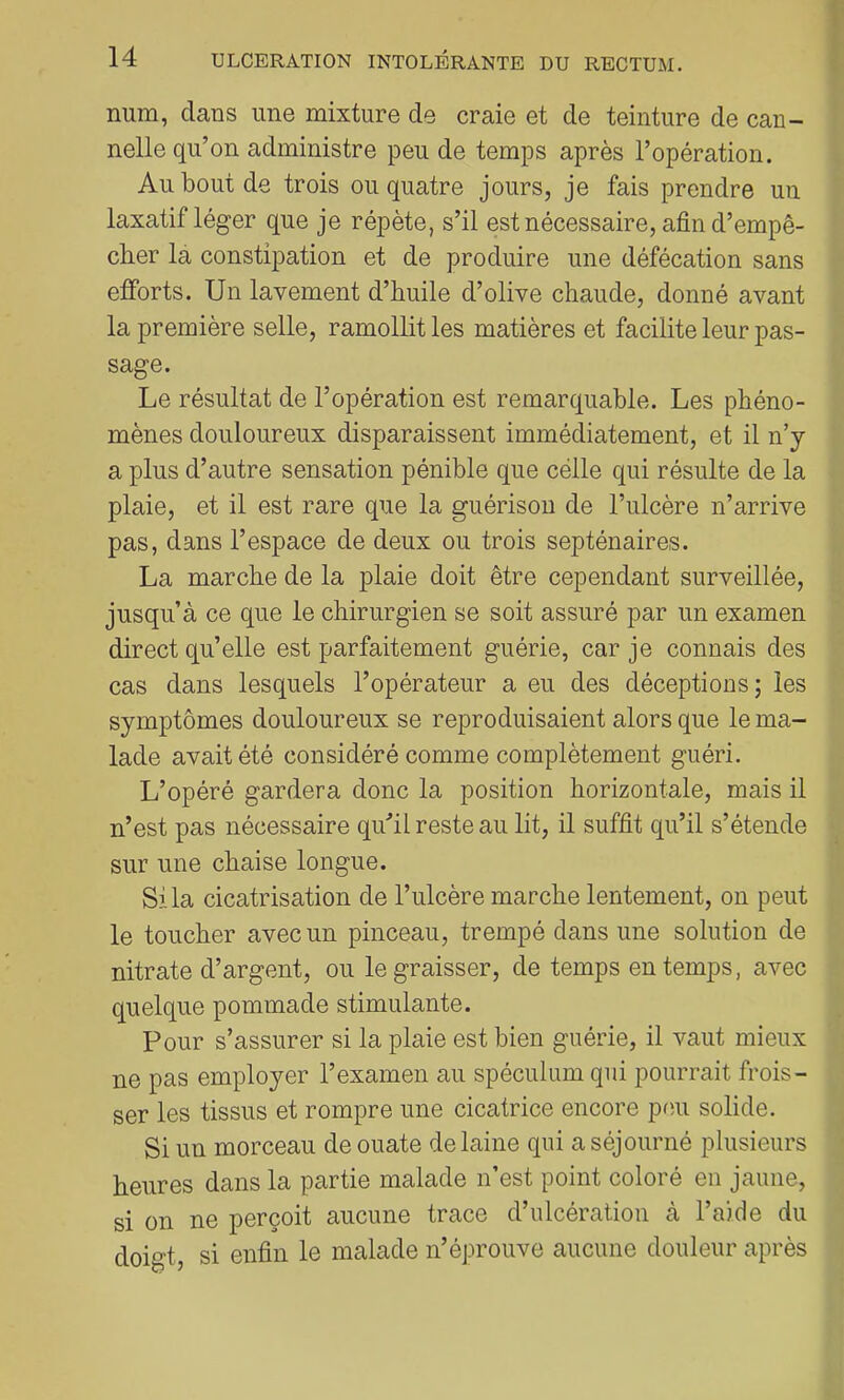 num, clans une mixture de craie et de teinture de can- nelle qu’on administre peu de temps après l’opération. Au bout de trois ou quatre jours, je fais prendre un laxatif léger que je répète, s’il est nécessaire, afin d’empê- cher la constipation et de produire une défécation sans efforts. Un lavement d’huile d’olive chaude, donné avant la première selle, ramollit les matières et facilite leur pas- sage. Le résultat de l’opération est remarcj[uable. Les phéno- mènes douloureux disparaissent immédiatement, et il n’y a plus d’autre sensation pénible que celle qui résulte de la plaie, et il est rare que la guérison de l’ulcère n’arrive pas, dans l’espace de deux ou trois septénaires. La marche de la plaie doit être cependant surveillée, jusqu’à ce que le chirurgien se soit assuré par un examen direct qu’elle est parfaitement guérie, car je connais des cas dans lesquels l’opérateur a eu des déceptions; les symptômes douloureux se reproduisaient alors que le ma- lade avait été considéré comme complètement guéri. L’opéré gardera donc la position horizontale, mais il n’est pas nécessaire quhl reste au lit, il suffit qu’il s’étende sur une chaise longue. Si la cicatrisation de l’ulcère marche lentement, on peut le toucher avec un pinceau, trempé dans une solution de nitrate d’argent, ou le graisser, de temps en temps, avec quelque pommade stimulante. Pour s’assurer si la plaie est bien guérie, il vaut mieux ne pas employer l’examen au spéculum qui pourrait frois- ser les tissus et rompre une cicatrice encore pou solide. Si un morceau de ouate de laine qui a séjourné plusieurs heures dans la partie malade n’est point coloré en jaune, si on ne perçoit aucune trace d’ulcération à l’aide du doigt, si enfin le malade n’éjirouve aucune douleur après