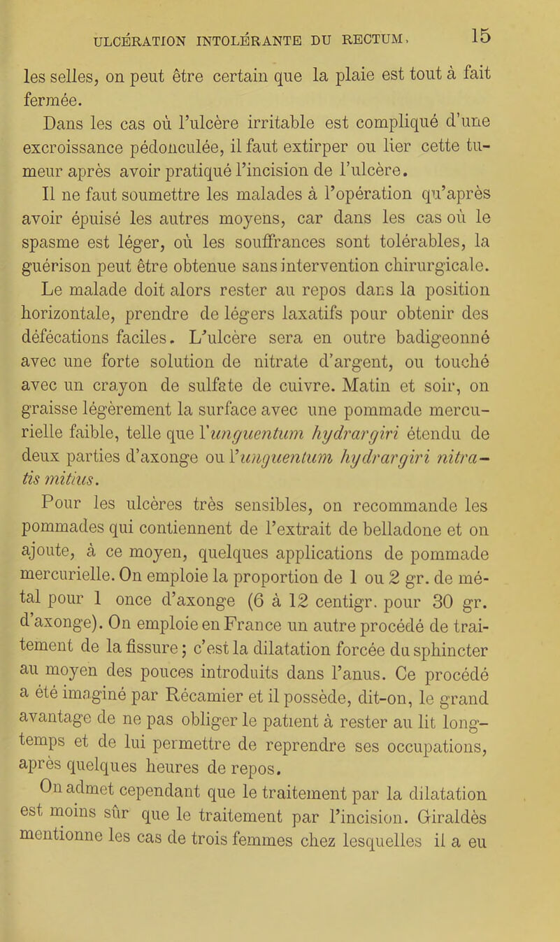 les selles, on peut être certain que la plaie est tout à fait fermée. Dans les cas où l’ulcère irritable est compliqué d’une excroissance pédonculée, il faut extirper ou lier cette tu- meur après avoir pratiqué l’incision de l’ulcère, Il ne faut soumettre les malades à l’opération qu’après avoir épuisé les autres moyens, car dans les cas où le spasme est léger, où les souffrances sont tolérables, la guérison peut être obtenue sans intervention chirurgicale. Le malade doit alors rester au repos dans la position horizontale, prendre de légers laxatifs pour obtenir des défécations faciles. Lhilcère sera en outre badigeonné avec une forte solution de nitrate d’argent, ou touché avec un crayon de sulfate de cuivre. Matin et soir, on graisse légèrement la surface avec une pommade mercu- rielle faible, telle que Yunguentum hydrargiri étendu de deux parties d’axonge oviVimguenlum hydrargiri nitra- tis mitius. Pour les ulcères très sensibles, on recommande les pommades qui contiennent de l’extrait de belladone et on ajoute, à ce moyen, quelques applications de pommade mercurielle. On emploie la proportion de 1 ou 2 gr. de mé- tal pour 1 once d’axonge (6 à 12 centigr. pour 30 gr. d axonge). On emploie en France un autre procédé de trai- tement de la fissure; c’est la dilatation forcée du sphincter au moyen des pouces introduits dans l’anus. Ce procédé a été imaginé par Récamier et il possède, dit-on, le grand avantage de ne pas obliger le patient à rester au lit long- temps et de lui permettre de reprendre ses occupations, après quelques heures de repos. On admet cependant que le traitement par la dilatation est moins sûr que le traitement par l’incision. Giraldès mentionne les cas de trois femmes chez lesquelles il a eu