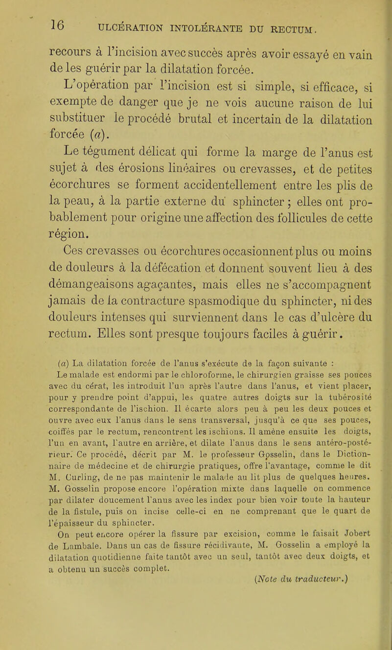 recours à l’incision avec succès après avoir essayé en vain de les guérir par la dilatation forcée. L’opération par l’incision est si simple, si efficace, si exempte de danger que je ne vois aucune raison de lui substituer le procédé brutal et incertain de la dilatation forcée (a). Le tégument délicat qui forme la marge de l’anus est sujet à des érosions linéaires ou crevasses, et de petites écorchures se forment accidentellement entre les plis de la peau, à la partie externe du sphincter ; elles ont pro- bablement pour origine une affection des follicules de cette région. Ces crevasses ou écorchures occasionnent plus ou moins de douleurs à la défécation et donnent souvent lieu à des démangeaisons agaçantes, mais elles ne s’accompagnent jamais de la contracture spasmodique du sphincter, ni des douleurs intenses qui surviennent dans le cas d’ulcère du rectum. Elles sont presque toujours faciles à guérir. (a) La dilatation forcée de l’anus s’exécute de la façon suivante : Le malade est endormi par le chloroforme, le chirurgien graisse ses pouces avec du cérat, les introduit l’un après l’autre dans l’anus, et vient placer, pour y prendre point d’appui, les quatre autres doigts sur la tubérosité correspondante de l’ischion. Il écarte alors peu à peu les deux pouces et ouvre avec eux l’anus dans le sens transversal, jusqu’à ce que ses pouces, coiffés par le rectum, rencontrent les ischions. Il amène ensuite les doigts, l’un en avant, l'autre en arrière, et dilate l'anus dans le sens antéro-posté- rieur. Ce procédé, décrit par M. le professeur Gpsselin, dans le Diction- naire de médecine et de chirurgie pratiques, offre l'avantage, comme le dit M. Curling, de ne pas maintenir le malade au lit plus de quelques heures. M. Gosselin propose encore l’opération mixte dans laquelle on commence par dilater doucement l’anus avec les index pour bien voir toute la hauteur de la fistule, puis on incise celle-ci en ne comprenant que le quart de l’épaisseur du sphincter. On peut encore opérer la fissure par excision, comme le faisait Jobert de Lambale. Dans un cas de fissure récidivante, M. Gosselin a employé la dilatation quotidienne faite tantôt avec un seul, tantôt avec deux doigts, et a obtenu un succès complet.