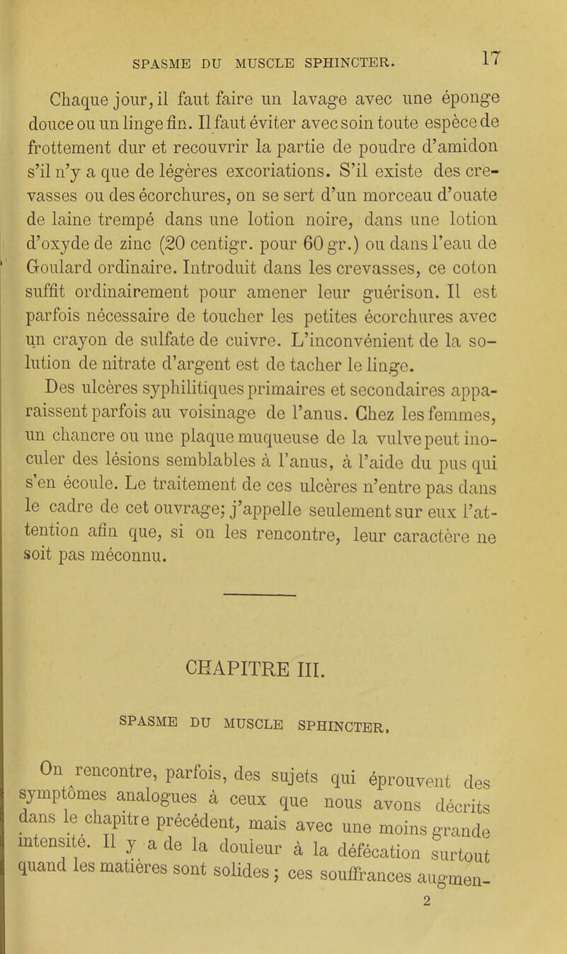 Chaque jour, il faut faire un lavage avec une éponge douce ou un linge fin. Il faut éviter avec soin toute espèce de frottement dur et recouvrir la partie de poudre d’amidon s’il n’y a que de légères excoriations. S’il existe des cre- vasses ou des écorchures, on se sert d’un morceau d’ouate de laine trempé dans une lotion noire, dans une lotion d’oxyde de zinc (20 centigr. pour 60 gr.) ou dans l’eau de ' Goulard ordinaire. Introduit dans les crevasses, ce coton suffit ordinairement pour amener leur guérison. Il est parfois nécessaire de toucher les petites écorchures avec un crayon de sulfate de cuivre. L’inconvénient de la so- I lution de nitrate d’argent est de tacher le linge. Des ulcères syphilitiques primaires et secondaires appa- raissent parfois au voisinage de l’anus. Chez les femmes, un chancre ou une plaque muqueuse de la vulve peut ino- culer des lésions semblables à l’anus, cà l’aide du pus qui s’en écoule. Le traitement de ces ulcères n’entre pas dans le cadre de cet ouvrage; j’appelle seulement sur eux l’at- tention afin que, si on les rencontre, leur caractère ne soit pas méconnu. CHAPITRE III. SPASME DU MUSCLE SPHINCTER, Od rencontre, parfois, des sujets qui éprouvent des symptômes analogues à ceux que nous avons décrits dans le chaptre précédent, mais avec une moins grande mtensi e. Il y a de la douleur à la défécation surtout quand les matières sont solides ; ces souffrances augmeu-