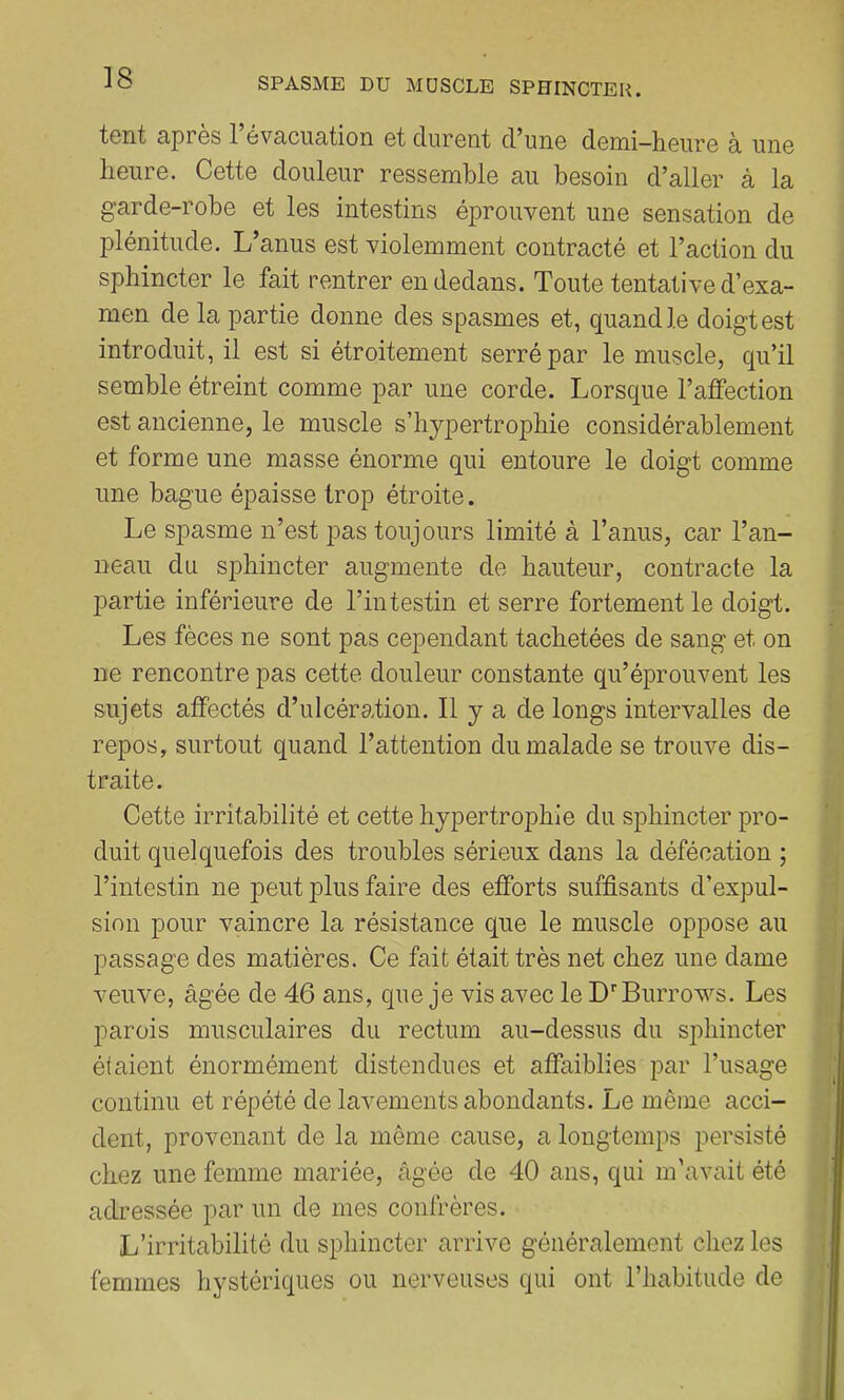 ]8 tcnt ciprcs 1 évcicucition et durent d^unc demi—heure à une heure. Cette douleur ressemble nu besoin d’aller à la garde-robe et les intestins éprouvent une sensation de plénitude. L’anus est violemment contracté et l’action du sphincter le fait rentrer en dedans. Toute tentative d’exa- men de la partie donne des spasmes et, quand le doigt est introduit, il est si étroitement serré par le muscle, qu’il semble étreint comme par une corde. Lorsque l’affection est ancienne, le muscle s’hypertrophie considérablement et forme une masse énorme qui entoure le doigt comme une bague épaisse trop étroite. Le spasme n’est pas toujours limité à l’anus, car l’an- neau du sphincter augmente de hauteur, contracte la j3artie inférieure de l’intestin et serre fortement le doigt. Les fèces ne sont pas cependant tachetées de sang et on ne rencontre pas cette douleur constante qu’éprouvent les sujets affectés d’ulcération. Il y a de longs intervalles de repos, surtout quand l’attention du malade se trouve dis- traite. Cette irritabilité et cette hypertrophie du sphincter pro- duit quelquefois des troubles sérieux dans la défécation ; l’intestin ne peut plus faire des efforts suffisants d’expul- sion pour vaincre la résistance que le muscle oppose au passage des matières. Ce fait était très net chez une dame veuve, âgée de 46 ans, que je vis avec le D'’Burrows. Les parois musculaires du rectum au-dessus du sphincter étaient énormément distendues et affaiblies par l’usage continu et répété de lavements abondants. Le même acci- dent, provenant de la même cause, a longtemps persisté chez une femme mariée, âgée de 40 ans, qui m'avait été adressée par un de mes confrères. L’irritabilité du sphincter arrive généralement chez les femmes hystériques ou nerveuses qui ont l’habitude de