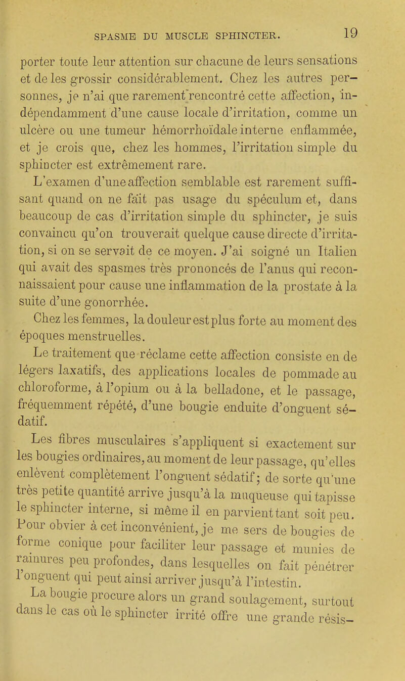 porter toute leur attention sur chacune de leurs sensations et de les grossir considérablement. Chez les autres per- sonnes, je n’ai que rarement'rencontré cette affection, in- dépendamment d’une cause locale d’irritation, comme un ulcère ou une tumeur hémorrhoïdale interne enflammée, et je crois que, chez les hommes, l’irritation simple du sphincter est extrêmement rare. L’examen d’une affection semblable est rarement suffi- sant quand on ne fait pas usage du spéculum et, dans beaucoup de cas d’irritation simple du sphincter, je suis convaincu qu’on trouverait quelque cause directe d’irrita- tion, si on se servait de ce moyen. J’ai soigné un Italien qui avait des spasmes très prononcés de l’anus qui recon- naissaient pour cause une inflammation de la prostate à la suite d’une gonorrhée. Chez les femmes, la douleur est plus forte au moment des époques menstruelles. Le traitement que réclame cette affection consiste en de légers laxatifs, des ai^plications locales de pommade au chloroforme, à 1 023ium ou a la belladone, et le passage, fréquemment répété, d’une bougie enduite d’onguent sé- datif. Les fibres musculaires s appliquent si exactement sur les bougies ordinaires, au moment de leur passage, qu’elles enlevent complètement 1 onguent sédatif 5 de sorte qu’une très petite quantité arrive jusqu’à la muqueuse qui tapisse le sphincter interne, si même il en parvient tant soit peu. 1 our obvier à cet inconvénient, je me sers de bougies de forme conique pour faciliter leur passage et munies de ramures peu profondes, dans lesquelles on fait pénétrer 1 onguent qui peut ainsi arriver jusqu’à l’intestin. La bougie procure alors un grand soulagement, surtout dans le cas où le sphincter irrité offre une grande résis-