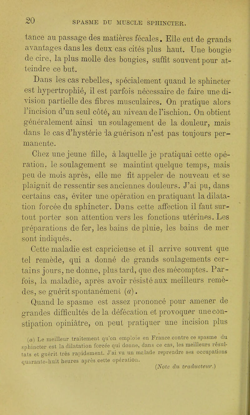 tance au passage des matières fécales. Elle eut de grands avantages dans les deux cas cités plus haut. Une bougie de cire, la plus molle des bougies, suffit souvent pour at- teindre ce but. Dans les cas rebelles, spécialement quand le sphincter est hypertrophié, il est parfois nécessaire de faire une di- vision partielle des fibres musculaires. On pratique alors l’incision d’un seul côté, au niveau de l’ischion. On obtient généralement ainsi un soulagement de la douleur, mais dans le cas d’hystérie ia guérison n’est pas toujours per- manente. Chez une jeune fille, à laquelle je pratiquai cette opé- ration, le soulagement se maintint quelque temps, mais peu de mois après, eJle me fit appeler de nouveau et se plaignit de ressentir ses anciennes douleurs. J’ai pu, dans certains cas, éviter une opération en pratiquant la dilata- tion forcée du sphincter. Dans cette afîection il faut sur- tout porter son attention vers les fonctions utérines. Les préparations de fer, les bains de pluie, les bains de mer sont indiqués. Cette maladie est capricieuse et il arrive souvent que tel remède, qui a donné de grands soulagements cer- tains jours, ne donne, plus tard, que des mécomptes. Par- fois, la maladie, après avoir résisté aux meilleurs remè- des, se guérit spontanément (a). Quand le spasme est assez prononcé pour amener de grandes difficultés delà défécation et provoquer une con- stipation opiniâtre, on peut pratiquer une incision plus (a) Le meilleur traitement qu’on emploie en France contre ce spasme du sphincter est la dilatation forcée qui donne, dans ce cas, les meilleurs résul- tats et guérit très rapidement. J'ai vu un malade reprendre ses occupations quarante-huit heures apres cette opération. (Xote du traducteur.)
