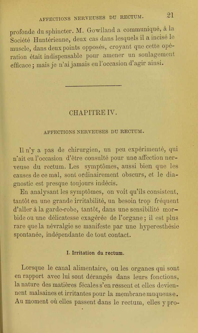 profonde du sphincter. M. Gowlland a communiqué, à la Société Huntérienne, deux cas dans lesquels il a incisé le muscle, dans deux points opposés, croyant que cette opé- ration était indispensable pour amener un soulagement efficace; mais je n’ai jamais eu l’occasion d’agir ainsi. CHAPITRE IV. AFFECTIONS NERVEUSES DU RECTUM. Il n’y a pas de chirurgien, un peu expérimenté, qui n'ait eu l’occasion d’être consulté pour une alfection ner- veuse du rectum. Les symptômes, aussi bien que les causes de ce mal, sont ordinairement obscurs, et le dia- gnostic est presque toujours indécis. En analysant les symptômes, on voit qu’ils consistent, tantôt en une grande irritabilité, un besoin trop fréquent d’aller à la garde-robe, tantôt, dans une sensibilité mor- bide ou une délicatesse exagérée de l’organe ; il est plus rare que la névralgie se manifeste par une hyperesthésie spontanée, indépendante de tout contact. I. Irritation du rectum. Lorsque le canal alimentaire, ou les organes qui sont en rapport avec lui sont dérangés dans leurs fonctions, la nature des matières fécales s’en ressent et elles devien- nent malsaines et irritantes pour la membrane muqueuse. Au moment où elles passent dans le rectum, elles y pro-