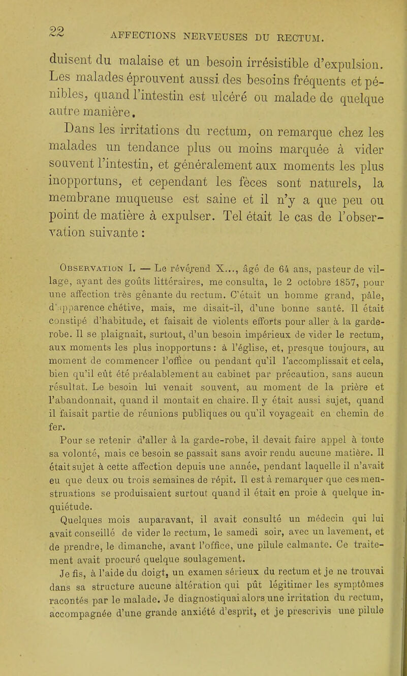 diüsent du malaise et un besoin irrésistible d’expulsion. Les malades éprouvent aussi, des besoins fréquents et pé- nibles, quand l’intestin est ulcéré ou malade de quelque autre manière. Dans les irritations du rectum, on remarque chez les malades un tendance plus ou moins marquée à vider souvent l’intestin, et généralement aux moments les plus inopportuns, et cependant les fèces sont naturels, la membrane muqueuse est saine et il n’y a que peu ou point de matière à expulser. Tel était le cas de l’obser- vation suivante : Observation I. — Le révéj’encl X..., âgé de 64 ans, pasteur de vil- lage, ayant des goûts littéraires, me consulta, le 2 octobre 1857, pour une affection très gênante du rectum. C’était un homme grand, pâle, d':ipparence chétive, mais, me disait-il, d’une bonne santé. 11 était constipé d’habitude, et faisait de violents efforts pour aller à la garde- robe. 11 se plaignait, surtout, d’un besoin impérieux de vider le rectum, aux moments les plus inopportuns : à l’église, et, presque toujours, au moment de commencer l’office ou pendant qu’il l’accomplissait et cela, bien qu’il eût été préalablement au cabinet par précaution, sans aucun résultat. Le besoin lui venait souvent, au moment de la prière et l’abandonnait, quand il montait en chaire. Il y était aussi sujet, quand il faisait partie de réunions publiques ou qu’il voyageait en chemin de fer. Pour se retenir d’aller â la garde-robe, il devait faire appel à toute sa volonté, mais ce besoin se passait sans avoir rendu aucune matière. 11 était sujet à cette affection depuis une année,, pendant laquelle il n’avait eu que deux ou trois semaines de répit. Il est à remarquer que ces men- struations se produisaient surtout quand il était en proie à quelque in- quiétude. Quelques mois auparavant, il avait consulté un médecin qui lui avait conseillé de vider le rectum, le samedi soir, avec un lavement, et de prendre, le dimanche, avant l’office, une pilule calmante. Ce traite- ment avait procuré quelque soulagement. Je fis, à l’aide du doigt, un examen sérieux du rectum et je ne trouvai dans sa structure aucune altération qui pût légitimer les symptômes racontés par le malade. Je diagnostiquai alors une irritation du rectum, accompagnée d’une grande anxiété d’esprit, et je prescrivis une pilule