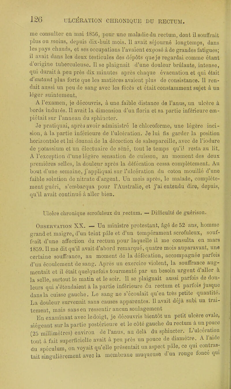 inc consulter en mai 1856, pour une maladie du rectum, dont il souffrait plus ou moins, depuis dix-buit mois. 11 avait séjourné longtemps, dans les pays cliauds, et ses occupations l’avaient exposé à de grandes fatigues; il avait dans les deux testicules des dépôts que je regardai comme étant d’origine tuberculeuse. Il se plaignait d’une douleur brûlante, intense, qui durait à peu près dix minutes après chaque évacuation et qui était d’autant plus forte que les matières avaient plus de consistance. Il ren- dait aussi un peu de sang avec les fécès et était constamment sujet à un léger suintement, A l’examen, je découvris, à une faible distance de l’anus, un ulcère à bords induiés. Il avait la dimension d’un florin et sa partie inférieure em- piétait sur l’anneau du sphincter. Je pratiquai, après avoir administré le chloroforme, une légère inci- sion, à la partie inférieure de l’ulcération. Je lui fis garder la position horizontale et lui donnai de la décoction de salsepareille, avec de l’iodure de potassium et un électuaire de séné, tout le temps qu’il resta au lit. A l’exception d’une légère sensation de cuisson, au moment des deux premières selles, la douleur après la défécation cessa complètement. Au bout d’une semaine, j’appliquai sur Tulcération du coton mouillé d’une faible solution de nitrate d’argent. Un mois après, le malade, complète- ment guéri, s’embarqua pour l’Australie, et j’ai entendu dire, depuis, qu’il avait continué à aller bien. Ulcère chronique scrofuleux du rectum. — Difficulté de guérison. Observation XX. — Un ministre protestant, âgé de 52 ans, homme grand et maigre, d’un teint pâle et d’un tempérament scrofuleux, souf- frait d’une affection du rectum pour laquelle il me consulta en mars 1859. lime dit qu’il avait d’abord remarqué, quatre mois auparavant, une certaine souffrance, au moment de la défécation, accompagnée parfois d’un écoulement de sang. Après un exercice violent, la souffrance aug- mentait et il était quelquefois tourmenté par un besoin urgent d’aller à la selle, surtout le matin et le soir. Il se plaignait aussi parfois de dou- leurs qui s’étendaient à la partie inférieure du rectum et parfois jusque dans la cuisse gauche. Le sang ne s’écoulait qu’en très petite quantité. La douleur survenait sans causes apparentes. 11 avait déjà subi un trai- tement, mais sans en ressentir aueun soulagement En examinant avec le doigt, je découvris bientôt un petit ulcère ovale, , siégeant sur la partie postérieure et le côté gauche du rectum à un pouce (25 milUmèlres) environ de l’anus, au delà du sphincter. L’ulcération tout à fait superficielle avait à peu près un pouce de diamètre. A l’aide du spéculum, on voyait qu’elle présentait un aspect pâle, ce qui contras- tait singulièrement avec la membrane muqueuse d’un rouge fonce qui