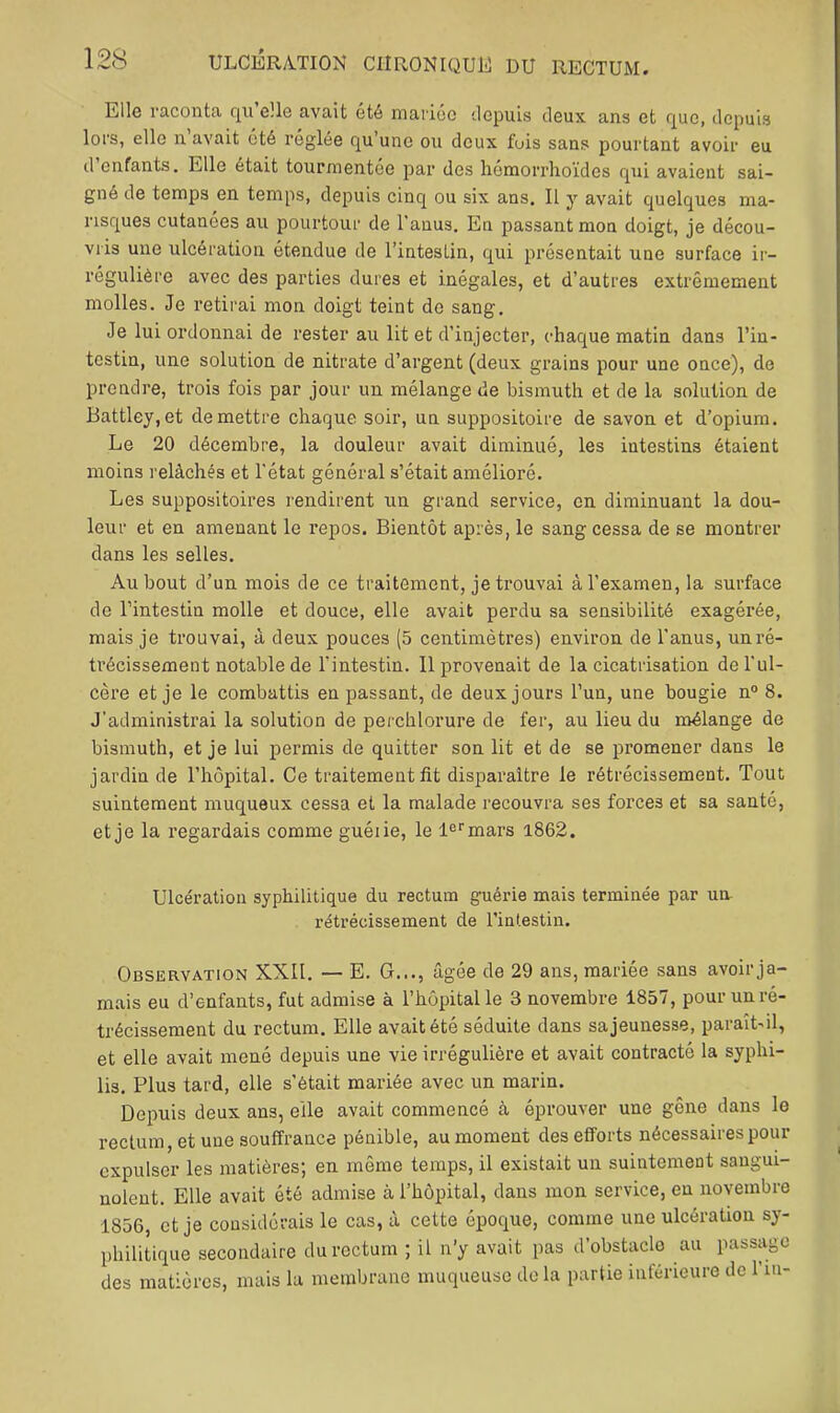 Elle raconta, qu elle avait été mariée depuis deux ans et que, depuis lors, elle n avait été réglée qu une ou deux fois sans pourtant avoir eu d enfants. Elle était tourmentée par des liémorrhoïdes qui avaient sai- gné de temps en temps, depuis cinq ou six ans. Il y avait quelques ma- risques cutanées au pourtour de l’anus. En passant mon doigt, je décou- vris une ulcération étendue de l’intestin, qui présentait une surface ir- régulière avec des parties dures et inégales, et d’autres extrêmement molles. Je retirai mon doigt teint de sang. Je lui ordonnai de rester au lit et d’injecter, chaque matin dans l’in- testin, une solution de nitrate d’argent (deux grains pour une once), de prendre, trois fois par jour un mélange de bismuth et de la solution de Battley,et de mettre chaque soir, un suppositoire de savon et d’opium. Le 20 décembre, la douleur avait diminué, les intestins étaient moins relâchés et l'état général s’était amélioré. Les suppositoires rendirent un grand service, en diminuant la dou- leur et en amenant le repos. Bientôt après, le sang cessa de se montrer dans les selles. Au bout d’un mois de ce traitement, je trouvai à l’examen, la surface de l’intestin molle et douce, elle avait perdu sa sensibilité exagérée, mais je trouvai, à deux pouces (5 centimètres) environ de l'anus, unré- ti’écissement notable de l’intestin. Ilprovena'it de la cicatrisation de l’ul- cère et je le combattis en passant, de deux jours l’un, une bougie n“ 8. J’administrai la solution de perchlorure de fer, au lieu du mélange de bismuth, et je lui permis de quitter son lit et de se promener dans le jardin de l’hôpital. Ce traitement fit disparaître le rétrécissement. Tout suintement muqueux cessa et la malade recouvra ses forces et sa santé, et je la l’egardais comme guéiie, le l®‘'mars i862. Ulcération syphilitique du rectum guérie mais terminée par un rétrécissement de l’intestin. Observation XXII. — E. G..., âgée de 29 ans, mariée sans avoir ja- mais eu d’enfants, fut admise à l’hôpital le 3 novembre 1857, pour un ré- trécissement du rectum. Elle avait été séduite dans sa jeunesse, paraît-il, et elle avait mené depuis une vie irrégulière et avait contracté la syphi- lis. Plus tard, elle s’était mariée avec un marin. Depuis deux ans, elle avait commencé à éprouver une gêne dans le rectum, et une souffrance pénible, au moment des efforts nécessaires pour expulser les matières; en même temps, il existait un suintement sangui- nolent. Elle avait été admise à l’hôpital, dans mon service, en novembre 1856, et je considérais le cas, à cette époque, comme une ulcération sy- philitique secondaire du rectum ; il n’y avait pas d’obstacle au passage des matières, mais la membrane muqueuse do la partie inféneure de l’in-