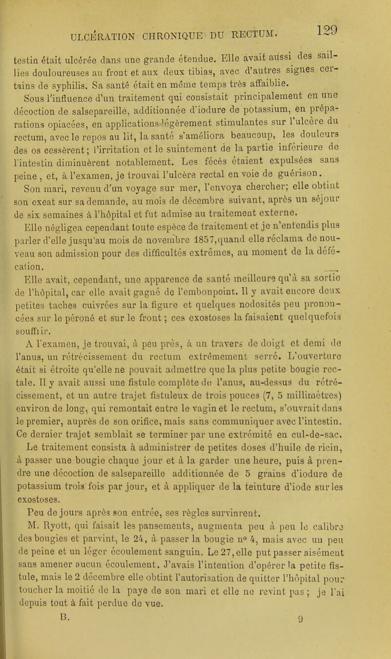 testin était ulcérée clans une grande étendue. Elle avait aussi des sail- lies douloureuses au front et aux deux tibias, avec d’autres signes cei- tains de syphilis. Sa santé était en même temps très atFaibiie. Sous l’influence d’un traitement qui consistait principalement en imo décoction de salsepareille, additionnée d’iodure de potassium, en prépa- rations opiacées, en applications 'égèrement stimulantes sur 1 ulcéré du rectum, avec le repos au lit, la santé s'améliora beaucoup, les douleurs des os cessèrent; l’irritation et le suintement de la partie inférieure de l iutestin diminuèrent notablement. Les fécès étaient expulsées sans peine , et, à l’examen, je trouvai l’ulcère rectal en voie de guérison. Son mari, revenu d’un voyage sur mer, l’envoya chercher; elle obtint son exeat sur sa demande, au mois de décembre suivant, après un séjour de six semaines à l’hôpital et fut admise au traitement externe. Elle négligea cependant toute espèce de traitement et je n’entendis plus parler d’elle jusqu'au mois de novembre 1857,c;[uand elle réclama de nou- veau son admission pour des difficultés extrêmes, au moment de la défé- cation. Elle avait, cependant, une apparence de santé meilleure qu’à sa sortie de l’hôpital, car elle avait gagné de l’embonpoint. 11 y avait encore deux petites taches cuivrées sur la figure et quelques nodosités peu pronon- cées sur le péroné et sur le front ; ces exostoses la faisaient quelquefois souffiii’. A l'examen, je trouvai, à peu près, à un travers de doigt et demi de l’anus, un rétrécissement du rectum extrêmement serré. L’ouverture était si étroite qu'elle ne pouvait admettre que la plus petite bougie rec- tale. 11 y avait aussi une fistule complète de l’anus, au-dessus du rétré- cissement, et un autre trajet fistuleux de trois pouces (7, 5 millimètres) environ de long, qui remontait entre le vagin et le l'eclum, s’ouvrait dans le premier, auprès de son orifice, mais sans communiquer avec l’intestin. Ce dernier trajet semblait se terminer par une extrémité en cul-de-sac. Le traitement consista à administrer de petites doses d’huile de ricin, à passer une bougie chaque jour et à la garder une heure, puis à pren- dre une décoction de salsepareille additionnée de 5 grains d’iodure de potassium trois fois par jour, et à appliquer de la teinture d’iode sur les exost(>ses. Peu de jours après son entrée, ses règles survinrent. hl. Ryott, qui faisait les pansements, augmenta peu à peu le calibre des bougies et parvint, le 24, à passer la bougie n“ 4, mais avec uu peu de peine et un léger écoulement sanguin. Le 27, elle put passer aisément sans amener aucun écoulement. J’avais l’intention d’opérer la petite fis- tule, mais le 2 décembre elle obtint l’autorisation de quitter l’hôpital pour toucher la moitié de la paye de son mari et elle ne revint pas ; je l'ai depuis tout à fait perdue de vue. B. 9